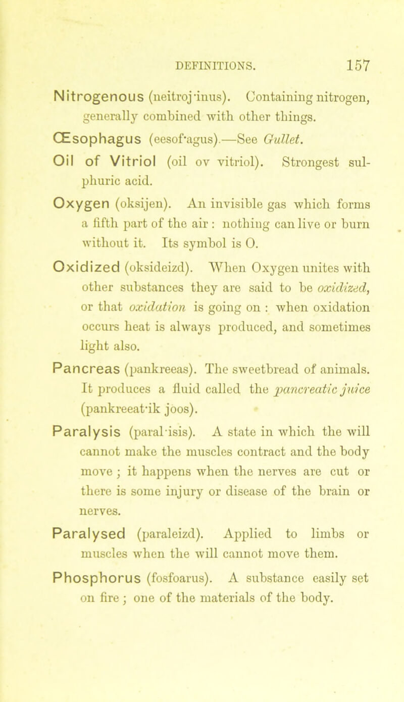 Nitrogenous (neitroj'inus). Containing nitrogen, generally combined with other things. CEsophagus (eesof'agus).—See Gullet. Oil of Vitriol (oil ov vitriol). Strongest sul- phuric acid. Oxygen (oksijen). An invisible gas which forms a fifth part of the air : nothing can live or burn without it. Its symbol is 0. Oxidized (oksideizd). When Oxygen unites with other substances they are said to be oxidized, or that oxidation is going on : when oxidation occurs heat is always produced, and sometimes light also. Pancreas (pankreeas). The sweetbread of animals. It produces a fluid called the pancreatic juice (pankreeatdk joos). Paralysis (paral isis). A state in which the will cannot make the muscles contract and the body move ; it happens when the nerves are cut or there is some injury or disease of the brain or nerves. Paralysed (paraleizd). Applied to limbs or muscles when the will cannot move them. Phosphorus (fosfoarus). A substance easily set on fire ; one of the materials of the body.