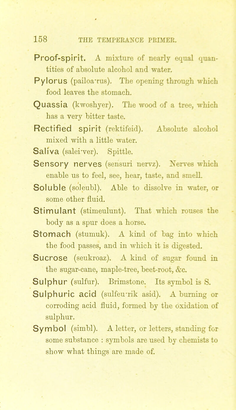 Proof-spirit. A mixture of nearly equal quan- tities of absolute alcohol and water. Pylorus (pailoa'rus). The opening through which food leaves the stomach. Quassia (kwoshyer). The wood of a tree, which has a very bitter taste. Rectified spirit (rektifeid). Absolute alcohol mixed with a little water. Saliva (salerver). Spittle. Sensory nerves (sensuri nervz). Serves which enable us to feel, see, hear, taste, and smelL Soluble (soleubl). Able to dissolve in water, or some other fluid. Stimulant (stimeulunt). That which rouses the body as a spur does a horse. Stomach (stumuk). A kind of bag into which the food passes, and in which it is digested. Sucrose (seukroaz). A kind of sugar found in the sugar-cane, maple-tree, beet-root, &c. Sulphur (sulfur). Brimstone. Its symbol is S. Sulphuric acid (sulfeuuik asid). A burning or corroding acid fluid, formed by the oxidation of sulphur. Symbol (simbl). A letter, or letters, standing for some substance : symbols are used by chemists to show what things are made of.