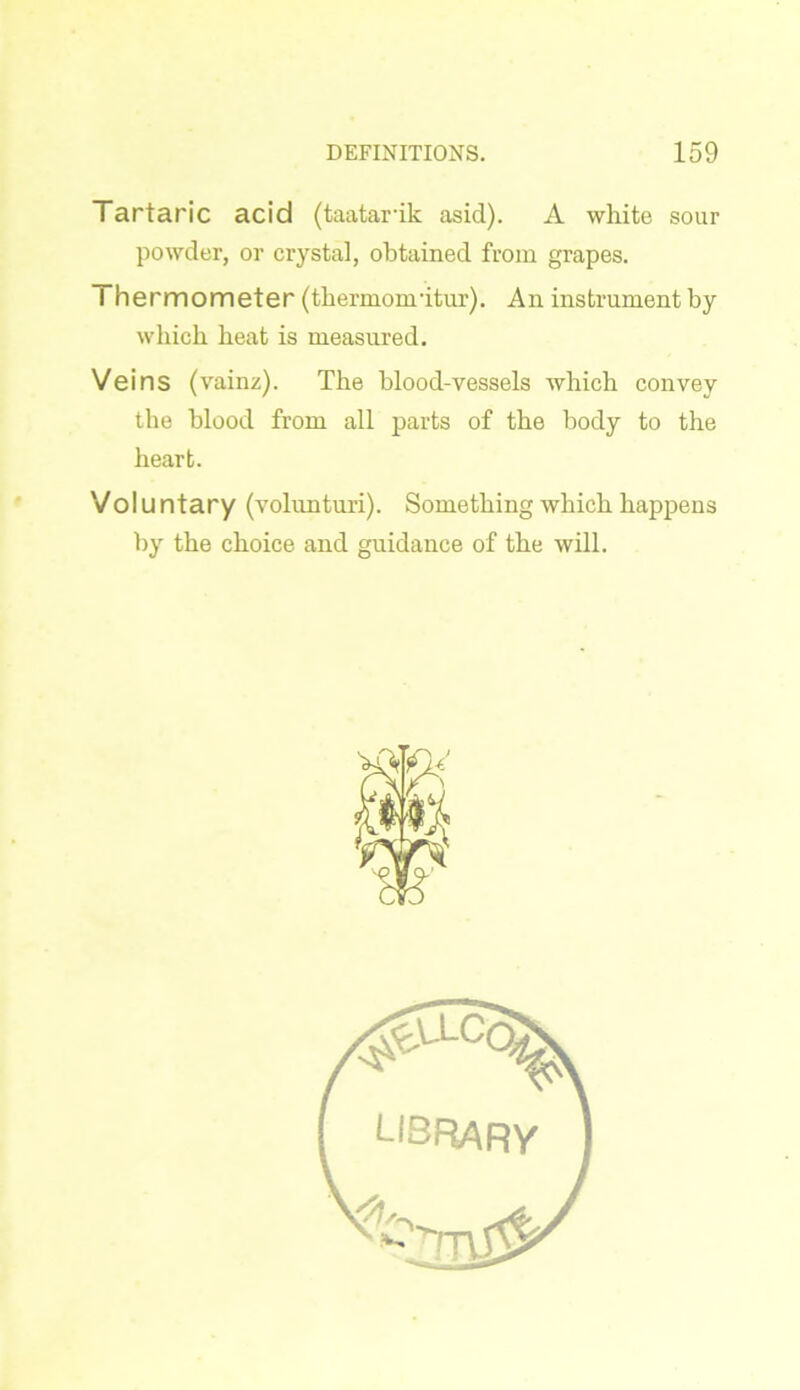 Tartaric acid (taatarik asid). A white sour powder, or crystal, obtained from grapes. Thermometer (thermonritur). An instrument by which heat is measured. Veins (vainz). The blood-vessels which convey the blood from all parts of the body to the heart. Volu ntary (volunturi). Something which happens by the choice and guidance of the will. library