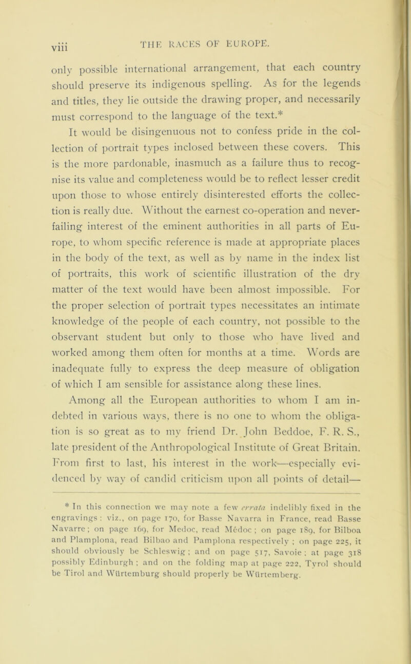 only possible international arrangement, that each country should preserve its indigenous spelling. As for the legends and titles, they lie outside the drawing proper, and necessarily must correspond to the language of the text.* It would be disingenuous not to confess pride in the col- lection of portrait types inclosed between these covers. This is the more pardonable, inasmuch as a failure thus to recog- nise its value and completeness would be to reflect lesser credit upon those to whose entirely disinterested efforts the collec- tion is really due. Without the earnest co-operation and never- failing interest of the eminent authorities in all parts of Eu- rope, to whom specific reference is made at appropriate places in the body of the text, as well as by name in the index list of portraits, this work of scientific illustration of the dry matter of the text would have been almost impossible. For the proper selection of portrait types necessitates an intimate knowledge of the people of each country, not possible to the observant student but only to those who have lived and worked among them often for months at a time. Words are inadequate fully to express the deep measure of obligation of which I am sensible for assistance along these lines. Among all the European authorities to whom I am in- debted in various ways, there is no one to whom the obliga- tion is so great as to my friend Dr. John Beddoe, F. R. S., late president of the Anthropological Institute of Great Britain. From first to last, his interest in the work—especially evi- denced by way of candid criticism upon all points of detail— * In this connection vve may note a few errata indelibly fixed in the engravings : viz., on page 170, for Basse Navarra in France, read Basse Navarre; on page 169, for Medoc, read M6doc ; on page 1S9, for Bilboa and Plamplona, read Bilbao and Pamplona respectively ; on page 225, it should obviously be Schleswig; and on page 517, Savoie; at page 318 possibly Edinburgh ; and on the folding map at page 222, Tyrol should be Tirol and Wurtemburg should properly be Wiirtemberg.