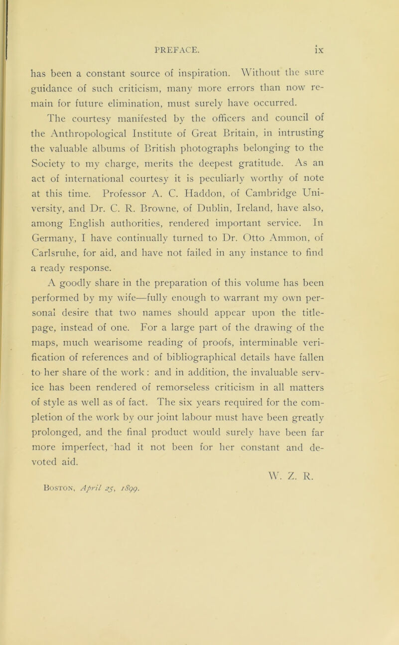 has been a constant source of inspiration. Without the sure guidance of such criticism, many more errors than now re- main for future elimination, must surely have occurred. The courtesy manifested by the officers and council of the Anthropological Institute of Great Britain, in intrusting the valuable albums of British photographs belonging to the Society to my charge, merits the deepest gratitude. As an act of international courtesy it is peculiarly worthy of note at this time. Professor A. C. Haddon, of Cambridge Uni- versity, and Dr. C. R. Browne, of Dublin, Ireland, have also, among English authorities, rendered important service. In Germany, I have continually turned to Dr. Otto Ammon, of Carlsruhe, for aid, and have not failed in any instance to find a ready response. A goodly share in the preparation of this volume has been performed by my wife—fully enough to warrant my own per- sonal desire that two names should appear upon the title- page, instead of one. For a large part of the drawing of the maps, much wearisome reading of proofs, interminable veri- fication of references and of bibliographical details have fallen to her share of the work: and in addition, the invaluable serv- ice has been rendered of remorseless criticism in all matters of style as well as of fact. The six years required for the com- pletion of the work by our joint labour must have been greatly prolonged, and the final product would surely have been far more imperfect, had it not been for her constant and de- voted aid. W. Z. R. Boston, April 2p, iSgg.