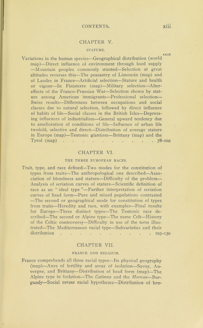 CHAPTER V. STATURE. PAGE Variations in the human species—Geographical distribution (world map)—Direct influence of environment through food supply —Mountain peoples commonly stunted—Selection at great altitudes reverses this—The peasantry of Limousin (map) and of Landes in France—Artificial selection—Stature and health or vigour—In Finisterre (map)—Military selection—After- effects of the Franco-Prussian War—Selection shown by stat- ure among American immigrants—Professional selection— Swiss results—Differences between occupations and social classes due to natural selection, followed by direct influence of habits of life—Social classes in the British Isles—Depress- ing influences of industrialism—General upward tendency due to amelioration of conditions of life—Influence of urban life twofold, selective and direct—Distribution of average stature in Europe (map)—Teutonic giantism—Brittany (map) and the Tyrol (map) 78-102 CHAPTER VI. THE THREE EUROPEAN RACES. Trait, type, and race defined—Two modes for the constitution of types from traits—The anthropological one described—Asso- ciation of blondness and stature—Difficulty of the problem— Analysis of seriation curves of stature—Scientific definition of race as an “ ideal type ”—Further interpretation of seriation curves of head form—Pure and mixed populations contrasted —The second or geographical mode for constitution of types from traits—Heredity and race, with examples—Final results for Europe—Three distinct types—The Teutonic race de- scribed—The second or Alpine type—The name Celt—History of the Celtic controversy—Difficulty in use of the term illus- trated—The Mediterranean racial type—Subvarieties and their distribution 103-130 CHAPTER VII. FRANCE AND BELGIUM. France comprehends all three racial types—Its physical geography (map)—Axes of fertility and areas of isolation—Savoy, Au- vergne, and Brittany—Distribution of head form (map)—The Alpine type in Isolation—The Catinais and the Morz’cm—Bur- gundy—Social versus racial hypotheses—Distribution of bra-