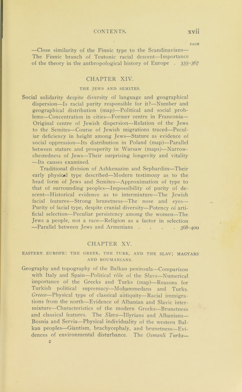 PAGE —Close similarity of the Finnic type to the Scandinavians— The Finnic branch of Teutonic racial descent—Importance of the theory in the anthropological history of Europe . 335-367 CHAPTER XIV. THE JEWS AND SEMITES. Social solidarity despite diversity of language and geographical dispersion—Is racial purity responsible for it?—Number and geographical distribution (map)—Political and social prob- lems—Concentration in cities—Former centre in Franconia— Original centre of Jewish dispersion—Relation of the Jews to the Semites—Course of Jewish migrations traced—Pecul- iar deficiency in height among Jews—Stature as evidence of social oppression—Its distribution in Poland (map)—Parallel between stature and prosperity in Warsaw (maps)—Narrow- chestedness of Jews—Their surprising longevity and vitality —Its causes examined. Traditional division of Ashkenazim and Sephardim—Their early physical type described—Modern testimony as to the head form of Jews and Semites—Approximation of type to that of surrounding peoples—Impossibility of purity of de- scent—Historical evidence as to intermixture—The Jewish facial features—Strong brunetness—The nose and eyes— Purity of facial type, despite cranial diversity—Potency of arti- ficial selection—Peculiar persistency among the women—The Jews a people, not a race—Religion as a factor in selection —Parallel between Jews and Armenians .... 368-400 CHAPTER XV. EASTERN EUROPE: THE GREEK, THE TURK, AND THE SLAV; MAGYARS AND ROUMANIANS. Geography and topography of the Balkan peninsula—Comparison with Italy and Spain—Political role of the Slavs—Numerical importance of the Greeks and Turks (map)—Reasons for Turkish political supremacy—Mohammedans and Turks. Greece—Physical type of classical antiquity—Racial immigra- tions from the north—Evidence of Albanian and Slavic inter- mixture—Characteristics of the modern Greeks—Brunetness and classical features. The Slavs—Illyrians and Albanians— Bosnia and Servia—Physical individuality of the western Bal- kan peoples—Giantism, brachycephaly, and brunetness—Evi- dences of environmental disturbance. The Osmanli Turks—