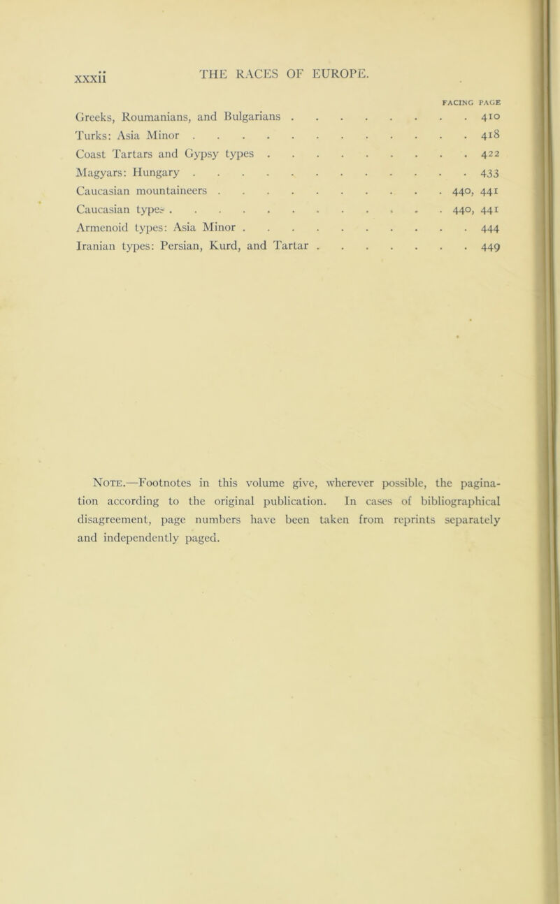 FACING PAGE Greeks, Roumanians, and Bulgarians 410 Turks: Asia Minor 418 Coast Tartars and Gypsy types 422 Magyars: Hungary 433 Caucasian mountaineers 440, 441 Caucasian typer 440, 441 Armenoid types: Asia Minor 444 Iranian types: Persian, Kurd, and Tartar 449 Note.—Footnotes in this volume give, wherever possible, the pagina- tion according to the original publication. In cases of bibliographical disagreement, page numbers have been taken from reprints separately and independently paged.