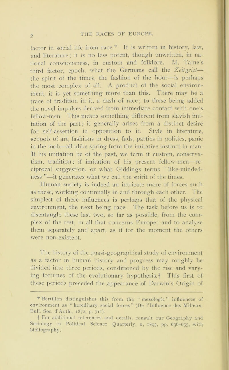 2 factor in social life from race.* It is written in history, law, and literature; it is no less potent, though unwritten, in na- tional consciousness, in custom and folklore. M. Taine’s third factor, epoch, what the Germans call the Zeitgeist— the spirit of the times, the fashion of the hour—is perhaps the most complex of all. A product of the social environ- ment, it is yet something more than this. There may be a trace of tradition in it, a dash of race; to these being added the novel impulses derived from immediate contact with one’s fellow-men. This means something different from slavish imi- tation of the past; it generally arises from a distinct desire for self-assertion in opposition to it. Style in literature, schools of art, fashions in dress, fads, parties in politics, panic in the mob—all alike spring from the imitative instinct in man. If his imitation be of the past, we term it custom, conserva- tism, tradition; if imitation of his present fellow-men—re- ciprocal suggestion, or what Giddings terms “ like-minded- ness ”—it generates what we call the spirit of the times. Human society is indeed an intricate maze of forces such as these, working continually in and through each other. The simplest of these influences is perhaps that of the physical environment, the next being race. The task before us is to disentangle these last two, so far as possible, from the com- plex of the rest, in all that concerns Europe; and to analyze them separately and apart, as if for the moment the others were non-existent. The history of the quasi-geographical study of environment as a factor in human history and progress may roughly be divided into three periods, conditioned by the rise and vary- ing fortunes of the evolutionary hypothesis.f This first of these periods preceded the appearance of Darwin’s Origin of * Bertillon distinguishes this from the “ mesologic ” influences of environment as “hereditary social forces (De l’lnfluence des Milieux, Bull. Soc. d’Anth., 1872, p. 711). t For additional references and details, consult our Geography and Sociology in Political Science Quarterly, x, 1895, pp. 636—655, with bibliography.