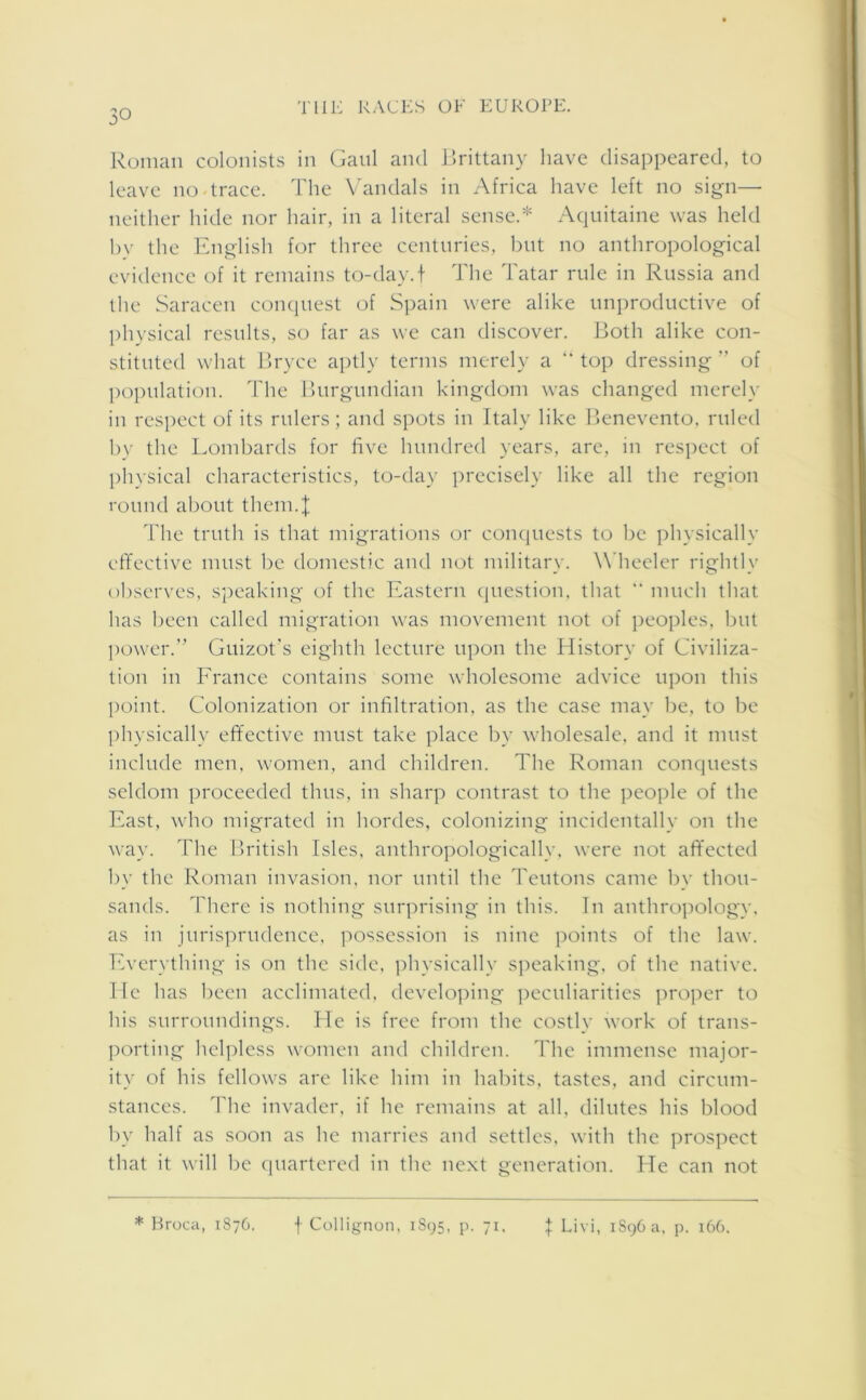 Roman colonists in Gaul and Brittany have disappeared, to leave no trace. The Vandals in Africa have left no sign— neither hide nor hair, in a literal sense.* Aquitaine was held by the English for three centuries, but no anthropological evidence of it remains to-day.f The Tatar rule in Russia and the Saracen conquest of Spain were alike unproductive of physical results, so far as we can discover. Both alike con- stituted what Bryce aptly terms merely a “ top dressing ” of population. The Burgundian kingdom was changed merely in respect of its rulers; and spots in Italy like Benevento, ruled by the Lombards for five hundred years, are, in respect of physical characteristics, to-day precisely like all the region round about them.J The truth is that migrations or conquests to be physically effective must be domestic and not military. Wheeler rightly observes, speaking of the Eastern question, that “ much that has been called migration was movement not of peoples, but power.” Guizot's eighth lecture upon the History of Civiliza- tion in France contains some wholesome advice upon this point. Colonization or infiltration, as the case may be, to be physically effective must take place by wholesale, and it must include men, women, and children. The Roman conquests seldom proceeded thus, in sharp contrast to the people of the East, who migrated in hordes, colonizing incidentally on the way. The British Isles, anthropologically, were not affected by the Roman invasion, nor until the Teutons came by thou- sands. There is nothing surprising in this. In anthropology, as in jurisprudence, possession is nine points of the law. Everything is on the side, physically speaking, of the native. He has been acclimated, developing peculiarities proper to his surroundings. He is free from the costly work of trans- porting helpless women and children. The immense major- ity of his fellows are like him in habits, tastes, and circum- stances. The invader, if he remains at all, dilutes his blood by half as soon as he marries and settles, with the prospect that it will be quartered in the next generation. He can not * Broca, 1876. f Collignon, 1895, p. 71, \ Livi, 1S96 a, p. 166.