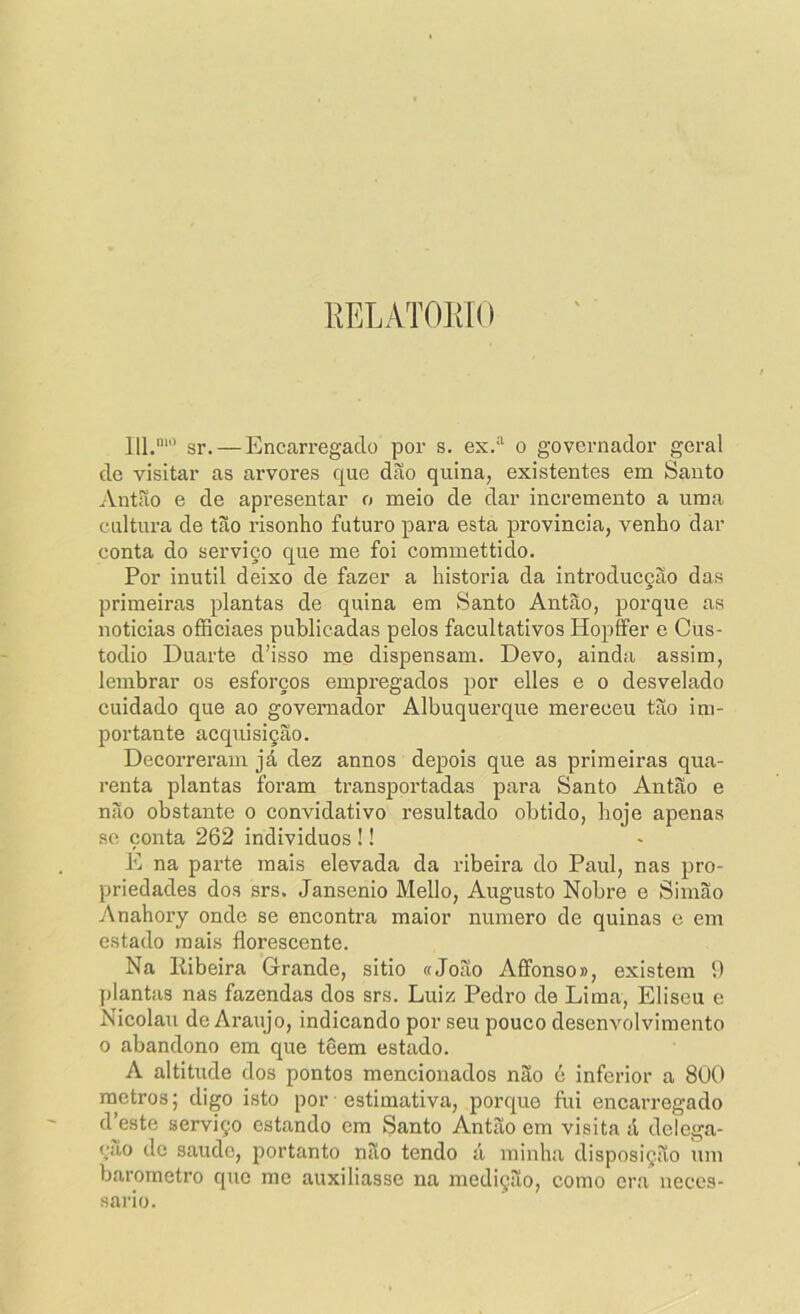 KELATOlílO 111.““’ sr. — Encarregado por s. es.“ o governador geral de visitar as arvores que dão quina, existentes em Santo Antão e de apresentar o meio de dar incremento a uma cultura de tão risonho futuro para esta província, venho dar conta do serviço que me foi commettido. Por inútil deixo de fazer a historia da introducção das primeiras plantas de quina em Santo Antão, porque as noticias officiaes publicadas pelos facultativos Hopffer e Cus- todio Duarte d’isso me dispensam. Devo, ainda assim, lembrar os esforços empregados por elles e o desvelado cuidado que ao governador Albuquerque mereceu tão im- portante acquisição. Decorreram já dez annos depois que as primeiras qua- renta plantas foram transportadas para Santo Antão e não obstante o convidativo resultado obtido, hoje apenas se conta 262 indivíduos !! E na parte mais elevada da ribeira do Paul, nas pro- priedades dos srs. Jansenio Mello, Augusto Nobre e Simão Anahory onde se encontra maior numero de quinas e em estado mais florescente. Na liibeira Grande, sitio «João Aífonso», existem 9 plantas nas fazendas dos srs. Luiz Pedro de Lima, Eliseu e Nicolau de Araújo, indicando por seu pouco desenvolvimento 0 abandono em que têem estado. A altitude dos pontos mencionados não é inferior a 800 metros; digo isto por estimativa, porque fui encarregado d’este serviço estando em Santo Antão em visita á deíega- çiio de saude, portanto não tendo á minha disposição um barometro que me auxiliasse na medição, como era neces- sário.