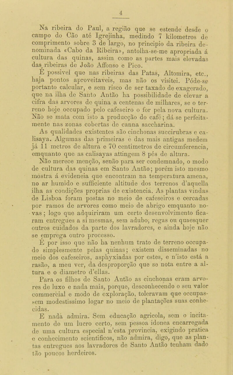 Na ribeira do Paul, a região que se estende desde o campo do Cão até Igrejinha, medindo 7 kilometros de comprimento sobre 3 de largo, no principio da ribeira de- nominada a Cabo da Ribeira», antolha-se-me apropriada á cultura das quinas, assim como as partes mais elevadas das ribeiras de João AfiPonso e Pico. E possivel que nas ribeiras das Patas, Altomira, etc., haja pontos aproveitáveis, mas não os visitei. Póde-se portanto calcular, e sem risco de ser taxado do exagerado, que na ilha de Santo Antão ha possibilidade de elevar a cifra das arvores de quina a centenas de milhares, se o ter- reno boje occupado pelo cafeseiro o for pela nova cultura. Não se mata com isto a producção do café; dá-se perfeita- mente nas zonas cobertas de canna saccharina. As qualidades existentes são cinchonas succirubras e ca- lisaya. Algumas das primeiras è das mais antigas medem já 11 metros de altura e 70 centímetros de circumferencia, emquanto que as calisayas attingem 8 pés de altura. Não merece menção, senão para ser condemnado, o modo de cultura das quinas em Santo Antão; porém isto mesmo mostra á evideneia que encontram na temperatura amena, no ar huraido e sufficiente altitude dos terrenos d’aquella ilha as condições próprias de existência. As plantas vindas de Lisboa foram postas no meio de cafeseiros e cercadas por i'amo3 de arvores como meio de abrigo emquanto no- vas ; logo que adquiriram um certo desenvolvimento fica- ram entregues a si mesmas, sem adubo; regas ou quaesquer outros cuidados da parte dos lavradores, e ainda hoje não se emprega outro processo. É por isso que não ha nenhum trato de terreno occupa- do simplesmente pelas quinas; existem disseminadas no meio dos cafeseiros, asphyxiadas por estes, e n’isto está a rasão, a meu ver, da desproporção que se nota entre a al- tura e 0 diâmetro d’ellas. Para os filhos de Santo Antão as cinchonas eram arvo- res de luxo e nada mais, porque, desconhecendo o seu valor commercial e modo de exploração, toleravam que oceupas- sera modestíssimo logar no meio de plantações suas conhe- cidas. E nadã admira. Sem educação agricola, sem o incita- mento de um lucro certo, sem pessoa idônea encarregada de uma cultura especial n’esta.provinda, exigindo pratica e conhecimento scicntificos, não admira, digo, que as plan- tas entregues aos lavradores dc Santo Antão tenham dado tão poucos herdeiros.