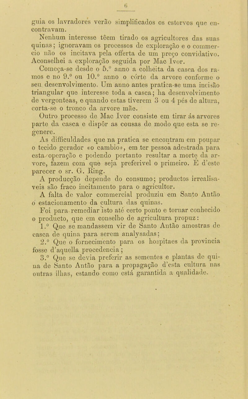 (i guia os lavradores verào simplificados os estorvos que en- contravam. Nenhum interesse têem tirado os agricultores das suas quinas; ignoravam os processos de exploração e o commer- cio não os ineitava pela ofterta de um preço convidativo. Aconselhei a exploração seguida por Mac Ivor. Começa-se desde o 5.° armo a colheita da casca dos ra- mos e no 9.° ou 10.“ anno o corte da arvore conforme o seu desenvolvimento. Um anno antes pralica-se uma incisão triangular que interesse toda a casca; ha desenvolvimento de vergonteas, e quando estas tiverem 3 ou 4 pés do altura, corta-se o tronco da arvore mão. üuti'0 processo de Mac Ivor consiste em tirar ás arvores parte da casca e dispor as cousas de modo que esta se re- genere. xVs difliculdades que na pratica se encontram em poupar 0 tecido gerador «o cambio», em ter pessoa adestrada para esta/operação e podendo portanto resultar a morte da ar- vore, fazem cora que seja preferivel o primeiro. E d’estc parecer o sr. G. Eing. A producção depende do consumo; produetos irreali.sa- veis são fraco incitamento para o agricultor. A falta de valor commercial produziu em Santo Antão 0 estacionamento da cultura das quinas. Foi para-remediar isto até certo ponto e tornar conhecido 0 produeto, que em conselho de agricultura propuz: 1. ° Que se mandassem vir de Santo Antão amostras de casca de quina para serem analysadas; 2. “ Que 0 fornecimento para os hospitaes da provincia fosse d’aquella procedência; 3. “ Que se devia preferir as sementes e plantas de qui- na de Santo Antão para a propagação d’esta cultura nas outras ilhas, estando como está garantida a qualidade.