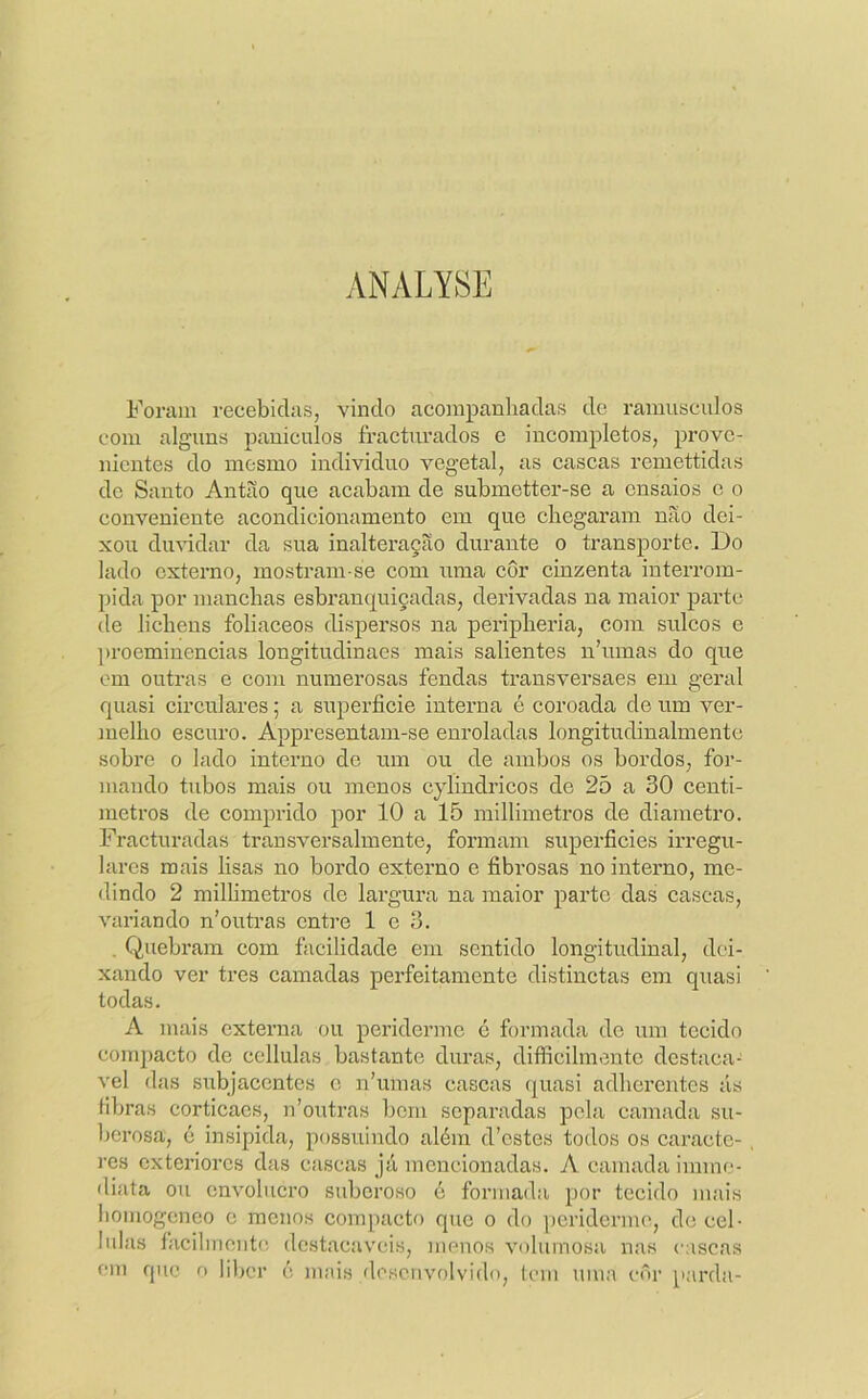 ANALYSE Foram recebidas, vindo acompanhadas de ramuseulos com alguns paniculos fractimados e incompletos, prove- nientes do mesmo individuo vegetal, as cascas remettidas de Santo Antão que acabam de submetter-se a ensaios c o conveniente acondicionamento em que chegaram não dei- xou duvidar da sua inalteração durante o transporte. Do lado externo, mostram-se com uma côr cinzenta interrom- pida por manchas esbranquiçadas, derivadas na maior parte de licheus foliaceos dispersos na peripheria, com sulcos c proeminências longitudinaes mais salientes nhunas do que em outras e com numerosas fendas trausversaes em geral quasi circulares; a superfície interna é coroada de um ver- melho escui’0. Appresentam-se enroladas longitudinalmente sobre o lado interno de um ou de ambos os bordos, for- mando tubos mais ou menos cylindricos do 25 a 30 centí- metros de comprido por 10 a 15 millimetros de diâmetro. Fracturadas transversalmente, formam superfícies irregu- lares mais lisas no bordo externo e fíbrosas no interno, me- dindo 2 milhmetros de largura na maior parte das cascas, variando n’outras entre 1 c 3. . Quebram com facilidade em sentido longitudinal, dei- xando ver tres camadas perfeitamente distinctas em quasi todas. A mais externa ou periderme é formada de ura tecido compacto de cellulas bastante duras, difficihnentc destaca-^ vel das subjacentes o n’umas cascas quasi adhercntes ás libras corticaes, n’outras bom separadas pela camada su- berosa, é insipida, possuindo além d’cstes todos os caracte- res exteriores das cascas já mencionadas. A camada imme- diata ou cnvoliicro suberoso é formada por tecido mais liomogeneo o menos com[)acto que o do periderme, de cel- lulas íacilmente destacáveis, menos volumosa nas cascas em que o liber é juais desenvolvido, lom uma côr parda-