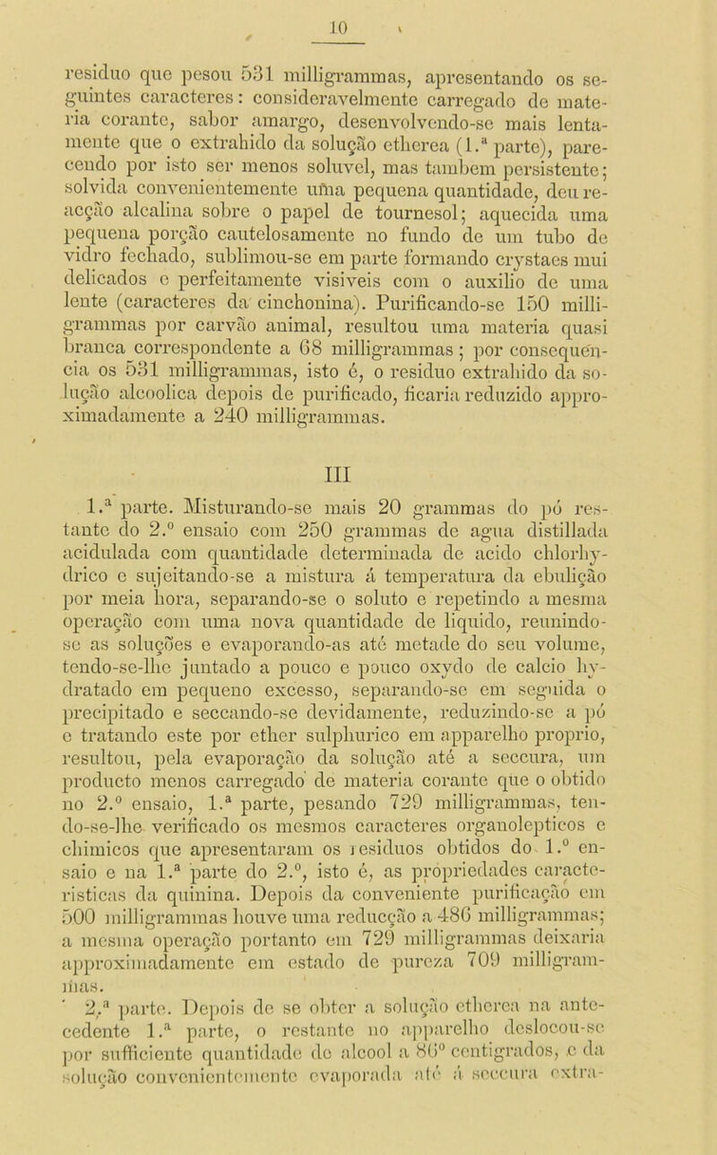 residuo que pesou Õ31 milligi-amraas, apresentando os se- guintes caraeteres; consideravelmente carregado de maté- ria corante, sabor amargo, desenvolvendo-se mais lenta- mente que 0 extrahido da solução ethcrea (l.“ parte), pare- cendo por isto ser menos solúvel, mas também persistente; solvida convenientemente ufUa pequena quantidade, deu re- acção alcalina sobre o papel de tournesol; aquecida uma pequena porção cautelosamcnte no fundo de um tubo de vidro fechado, sublimou-se em parte formando crjstaes mui delicados e perfeitamente visiveis com o auxilio de uma lente (caracteres da cinchonina). Purificando-se 150 milli- grammas por carvão animal, resultou uma matéria quasi branca correspondente a 68 milligrammas; por consequên- cia os 531 milligrammas, isto c, o residuo extrahido da so- lução alcoólica depois de purificado, ficaria reduzido appro- ximadamente a 240 milligrammas. III 1.^ parte. Misturando-se mais 20 gramraas do pó res- tante do 2.° ensaio com 250 grammas de agua distillada acidulada com quantidade determinada de acido cblorliy- drico c sujeitando-se a mistura á temperatura da ebulição por meia hora, separando-se o soluto e repetindo a mesma opci’ação com uma nova quantidade de liquido, reunindo- se as soluções e evaporando-as até metade do seu volume, tendo-se-lbe juntado a pouco e pouco oxydo de cálcio liy- dratado em pequeno excesso, separando-sc em seguida o precipitado e seceando-se devidamente, reduzindo-se a pó c tratando este por ether sulplmrico em apparelbo proprio, resultou, pela evaporação da solução até a seceura, um produeto monos carregado de matéria corante que o obtido no 2.® ensaio, 1.® parte, pesando 729 milligramraas, ten- do-se-lbe verificado os mesmos caracteres organolepticos e cliimicos que apresentaram os jesiduos obtidos do l.° en- saio e na 1.® parte do 2°, isto é, as propriedades caracte- risticas da quinina. Depois da conveniente purificação cm 500 milligrammas houve uma reducção a 486 milligrammas; a mesma opei’ação portanto cm 729 milligrammas deixaria approximadamentc em estado de pureza 709 milligram- líias. 2,.'^ ])arte. Depois de se obter a solução ctbcrea na ante- cedente 1.“'^ parte, o restante uo apparelbo deslocou-se ]jor sufíicieiite quantidade de álcool a 86“ centigrados, .c da solução convcnicntcmcnto evaporada a(e á seceura extra-