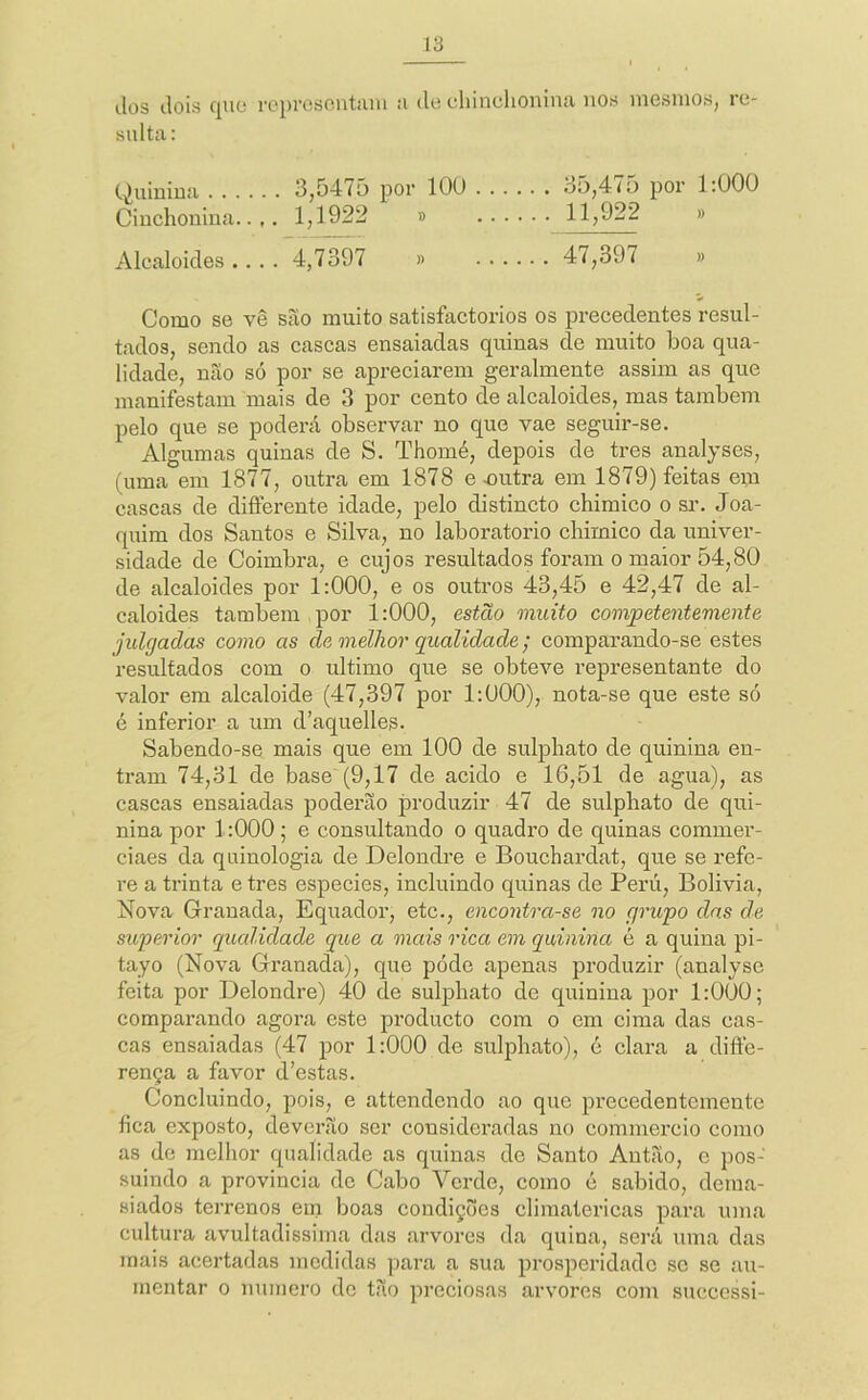 lios dois quo rc})i'CSontiUU o de cldnclionina nos mesmos, re- sulta: Quinina 3,547ü por lOU 35,475 por 1:000 Cinchonina.. ,. 1,1922 » 11,922 » Alcaloides.... 4,7397 » 47,397 » Como se vê são muito satisfactorios os precedentes resul- tados, sendo as cascas ensaiadas quinas de muito boa qua- lidade, não só por se apreciarem geralmente assim as que manifestam mais de 3 por cento de alcaloides, mas também pelo que se poderá observar no que vae seguir-se. Algumas quinas de S. Thomé, depois de tres analyses, (uma em 1877, outra em 1878 e mitra em 1879) feitas era cascas de difterente idade, pelo distincto chimico o sr. Joa- quim dos Santos e Silva, no laboratorio cbimico da univer- sidade de Coimbra, e cujos resultados foram o maior 54,80 de alcaloides por 1:000, e os outros 43,45 e 42,47 de al- caloides também por 1:000, esíão muito competentemente julgadas como as de melhor qualidade; comparando-se estes resultados com o ultimo que se obteve representante do valor era alcaloide (47,397 por 1:000), nota-se que este só é inferior a um d’aquelles. Sabendo-se mais que em 100 de sulpbato de quinina en- tram 74,31 de base (9,17 de acido e 16,51 de agua), as cascas ensaiadas poderão produzir 47 de sulpbato de qui- nina por 1:000; e consultando o quadro de quinas commer- ciaes da quinologia de Delondre e Bouchardat, que se refe- re a trinta e tres especies, incluindo quinas de Perú, Bolivia, Nova Granada, Equador, etc., encontra-se no grupo das de superior qualidade que a mais rica em quinina é a quina pi- tayo (Nova Granada), que póde apenas produzir (analyse feita por Delondre) 40 de sulpbato de quinina por 1:000; comparando agora este producto com o em cima das cas- cas ensaiadas (47 por 1:000 de sulpbato), c clara a diffe- rença a favor d’estas. Concluindo, pois, e attendendo ao que pi’ecedentcmente íica exposto, deverão ser consideradas no commei’CÍo como as de melhor qualidade as quinas de Santo Autão, e pos- suindo a provincia de Cabo Verde, como c sabido, dema- siados terrenos em boas condições climatéricas para uma cultura avultadissima das arvores da quina, sei’á uma das mais acertadas medidas para a sua prosperidade sc se au- mentar 0 numero do tão preciosas arvores com successi-