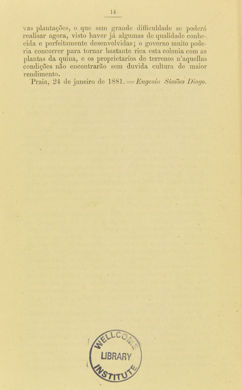 vas plautaçues, o que sem grande diíHculdade se poderá rcalisar agora, visto haver jii algumas de qualidade conhe- cida c perfeitamente desenvolvidas; o governo muito pode- ria concoiTcr para toi*nar bastante rica esta colonia com as plantas da quina, e os proprietários de terrenos n’aquellas condições não encontrarão sem duvida cultura de maior rendimento. Praia, 24 de janeiro de Eugenia tíimues Diogo. \