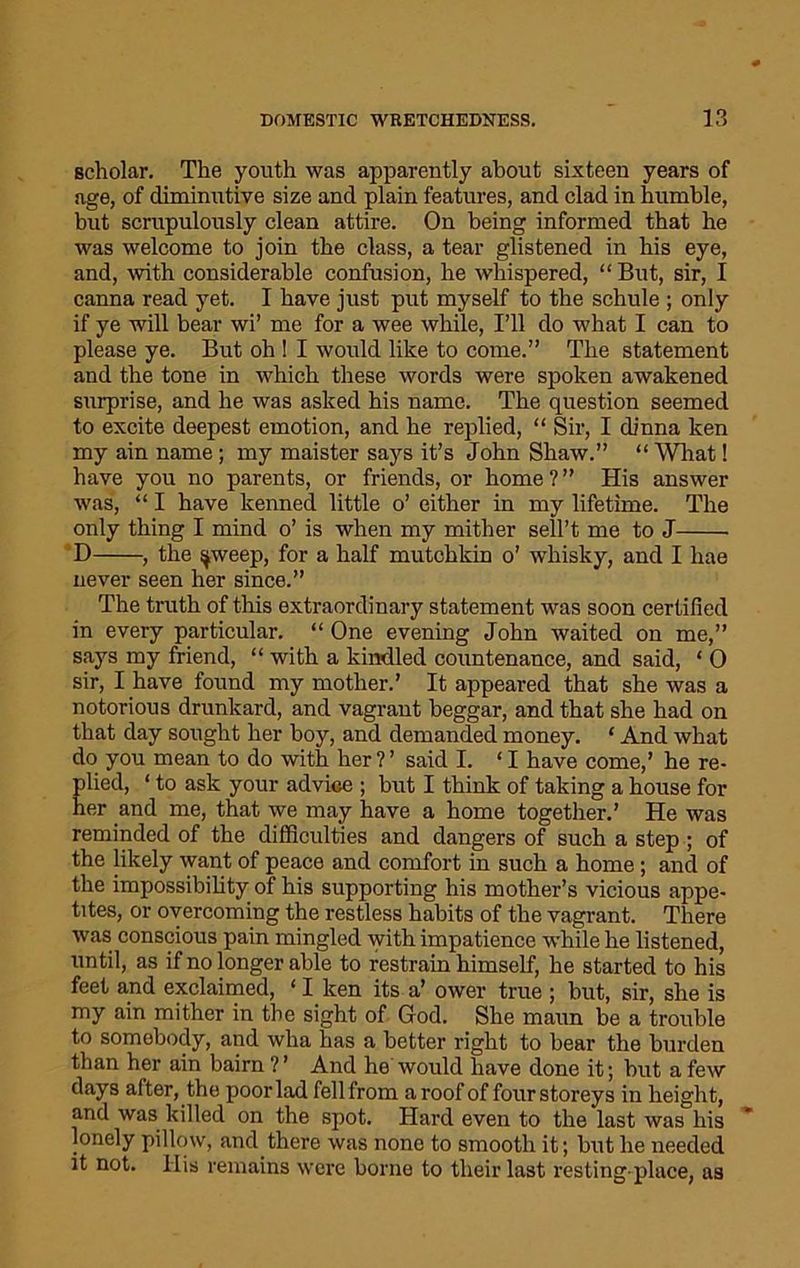 scholar. The youth was apparently about sixteen years of age, of diminutive size and plain features, and clad in humble, but scrupulously clean attire. On being informed that he was welcome to join the class, a tear glistened in his eye, and, with considerable confusion, he whispered, “But, sir, I canna read yet. I have just put myself to the schule ; only if ye will bear wi’ me for a wee while, I’ll do what I can to please ye. But oh ! I would like to come.” The statement and the tone in which these words were spoken awakened surprise, and he was asked his name. The question seemed to excite deepest emotion, and he replied, “ Sir, I dinna ken my ain name; my maister says it’s John Shaw.” “ What! have you no parents, or friends, or home?” His answer was, “ I have kenned little o’ either in my lifetime. The only thing I mind o’ is when my mither sell’t me to J D , the spveep, for a half mutchkin o’ whisky, and I hae never seen her since.” The truth of this extraordinary statement was soon certified in every particular. “ One evening John waited on me,” says my friend, “ with a kindled countenance, and said, ‘ 0 sir, I have found my mother.’ It appeared that she was a notorious drunkard, and vagrant beggar, and that she had on that day sought her boy, and demanded money. ‘ And what do you mean to do with her ? ’ said I. ‘ I have come,’ he re- plied, ‘ to ask your adviGe ; but I think of taking a house for her and me, that we may have a home together.’ He was reminded of the difficulties and dangers of such a step ; of the likely want of peace and comfort in such a home ; and of the impossibility of his supporting his mother’s vicious appe- tites, or overcoming the restless habits of the vagrant. There was conscious pain mingled with impatience while he listened, until, as if no longer able to restrain himself, he started to his feet and exclaimed, ‘ I ken its a’ ower true ; but, sir, she is my ain mither in the sight of God. She maun be a trouble to somebody, and wha has a better right to bear the burden than her ain bairn ? ’ And he would have done it; but a few days after, the poor lad fell from a roof of four storeys in height, and was killed on the spot. Hard even to the last was his lonely pillow, and there was none to smooth it; but he needed it not. Ilis remains were borne to their last resting-place, as