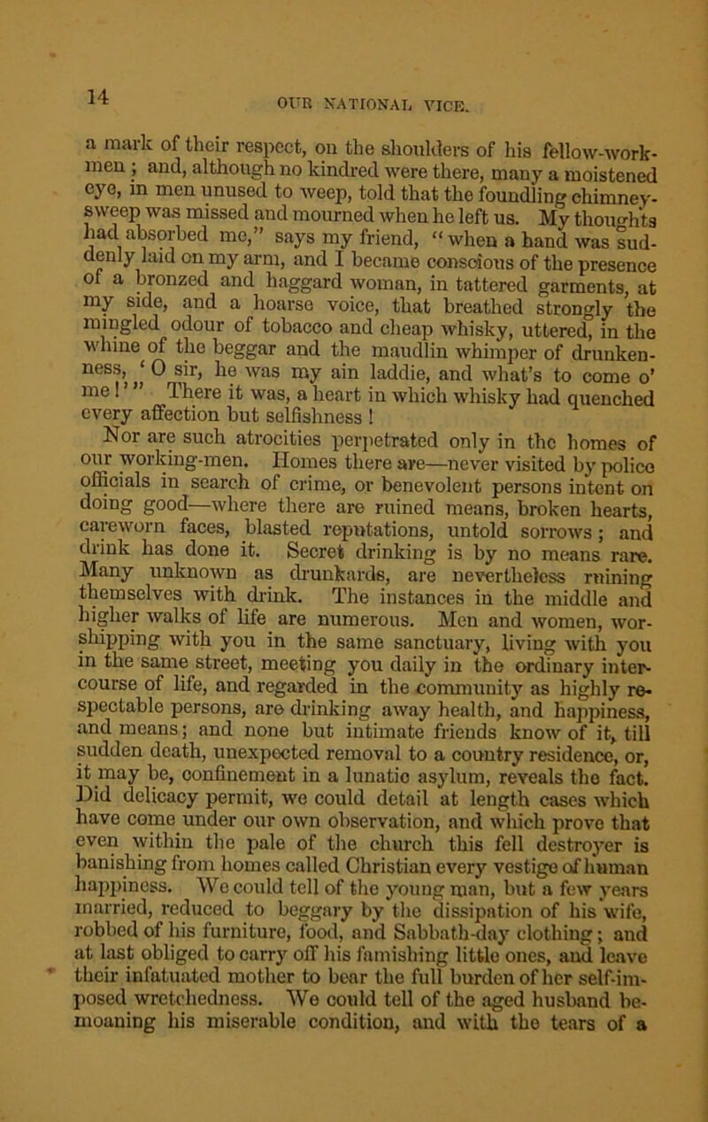 OUR NATIONAL VICE. a mark of their respect, on the shoulders of his fellow-work- men ; and, although no kindred were there, many a moistened eye, in men unused to weep, told that the foundling chimney- sweep was missed and mourned when he left us. My thoughts had absorbed me,” says my friend, “ when a hand was sud- denly laid on my arm, and I became conscious of the presence of a bronzed and haggard woman, in tattered garments, at my side, and a hoarse voice, that breathed strongly the mingled odour of tobacco and cheap whisky, uttered, in the wlnne of the beggar and the maudlin whimper of drunken- ness, ‘ 0 sir, he was my ain laddie, and what’s to come o’ me ! ’ ” There it was, a heart in which whisky had quenched every affection but selfishness ! Nor are such atrocities perpetrated only in the homes of our working-men. Homes there are—never visited by police officials in search of crime, or benevolent persons intent on doing good—where there are ruined means, broken hearts, careworn faces, blasted reputations, untold sorrows; and drink has done it. Secret drinking is by no means rare. Many unknown as drunkards, are nevertheless ruining themselves with drink. The instances in the middle and higher walks of life are numerous. Men and women, wor- shipping with you in the same sanctuary, living with you in the same street, meeting you daily in the ordinary inter- course of life, and regarded in the community as highly re- spectable persons, are drinking away health, and happiness, and means; and none but intimate friends know of it, till sudden death, unexpected removal to a country residence, or, it may be, confinement in a lunatic asylum, reveals the fact. Did delicacy permit, we could detail at length cases which have come under our own observation, and which prove that even within the pale of the church this fell destroyer is banishing from homes called Christian every vestige of human happiness. We could tell of the young man, but a few years married, reduced to beggary by the dissipation of his wife, robbed of his furniture, food, and Sabbath-day clothing; and at last obliged to carry off his famishing little ones, and leave their infatuated mother to bear the full burden of her self-im- posed wretchedness. We could tell of the aged husband be- moaning his miserable condition, and with the tears of a