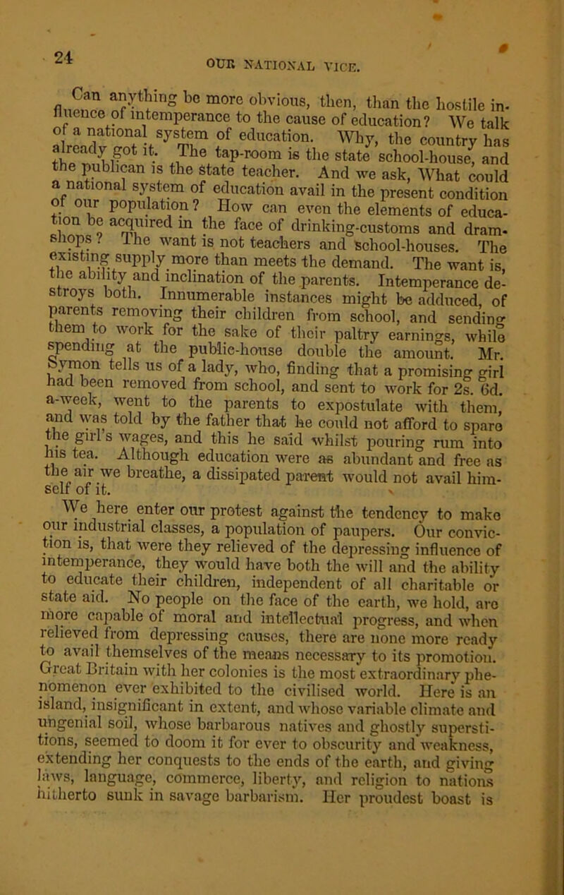 OUR NATIONAL VICE. 0 bc more obvious> tbcii, than the hostile in- uence of intemperance to the cause of education? We talk of a national system of education. Why, the country has already got it. The tap-room is the state school-house, and the publican is the state teacher. And we ask, What could a national system of education avail in the present condition of our population ? How can even the elements of educa- tion be acquired in the face of drinking-customs and dram- snops / 1 he want is not teachers and School-houses. The existing supply more than meets the demand. The want is the ability and inclination of the parents. Intemperance de- stroys both. Innumerable instances might be adduced, of parents removing their children from school, and sending hem to work for the sake of their paltry earnings, while spending at the public-house double the amount. Mr. feymon tells us of a lady, who, finding that a promising girl had been removed from school, and sent to work for 2s. fid. a-week, went to the parents to expostulate with them, and was told by the father that he could not afford to sparo tie gills wages, and this he said whilst pouring rum into his tea. Although education were as abundant and free as the air we breathe, a dissipated parent would not avail him- self of it. We here enter our protest against the tendency to make our industrial classes, a population of paupers. Our convic- tion is, that were they relieved of the depressing influence of intemperance, they would have both the will and the ability to educate their children, independent of all charitable or state aid. No people on the face of the earth, we hold, are more capable ol moral and intellectual progress, and when relieved lrom depressing causes, there are none more ready to avail themselves of the means necessary to its promotion. Gicat Britain with her colonies is the most extraordinary phe- nomenon ever exhibited to the civilised world. Here is an island, insignificant in extent, and whose variable climate and ungenial soil, whose barbarous natives and ghostly supersti- tions, seemed to doom it for ever to obscurity and weakness, extending her conquests to the ends of the earth, and giving laws, language, commerce, liberty, and religion to nation's hitherto sunk in savage barbarism. Her proudest boast is