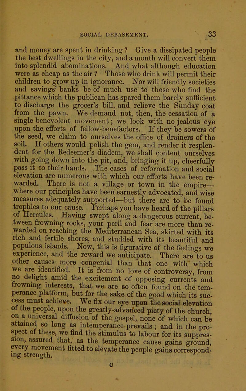 and money are spent in drinking ? Give a dissipated people the best dwellings in the city, and a month will convert them into splendid abominations. And what although education were as cheap as the air ? Those who drink will permit their children to grow up in ignorance. Nor will friendly societies and savings’ banks be of much use to those who find the pittance which the publican has spared them barely sufficient to discharge the grocer’s bill, and relieve the Sunday coat from the pawn. We demand not, then, the cessation of a single benevolent movement; we look with no jealous eye upon the efforts of fellow-benefactors. If they be sowers of the seed, we claim to ourselves the office of drainers of the soil. If others would polish the gem, and render it resplen- dent for the Redeemer’s diadem, we shall content ourselves with going down into the pit, and, bringing it up, cheerfully pass it to their hands. The cases of reformation and social elevation are numerous with which our efforts have been re- warded. There is not a village or town in the empire— where our principles have been earnestly advocated, and wise measures adequately supported—but there are to be found trophies to our cause. Perhaps you have heard of the pillars of Hercules. Having swept along a dangerous current, be- tween frowning rocks, your peril and fear are more than re- warded on reaching the Mediterranean Sea, skirted with its rich and fertile shores, and studded with its beautiful and populous islands. Now, this is figurative of the feelings we experience, and the reward we anticipate. There are to us other causes, more congenial than that one with which we are identified. It is from no love of controversy, from no delight amid the excitement of opposing currents and frowning interests, that we are so often found on the tem- perance platform, but for the sake of the good which its suc- cess must achieve. We fix our eye upon the social elevation of the people, upon the greatly-advanced piety of the church, on a universal diffusion of the gospel, none of which can be attained so long as intemperance prevails; and in the pro- spect of these, we find the stimulus to labour for its suppres- sion, assured that, as the temperance cause gains ground, every movement fitted to elevate the people gains correspond- ing strength. * o