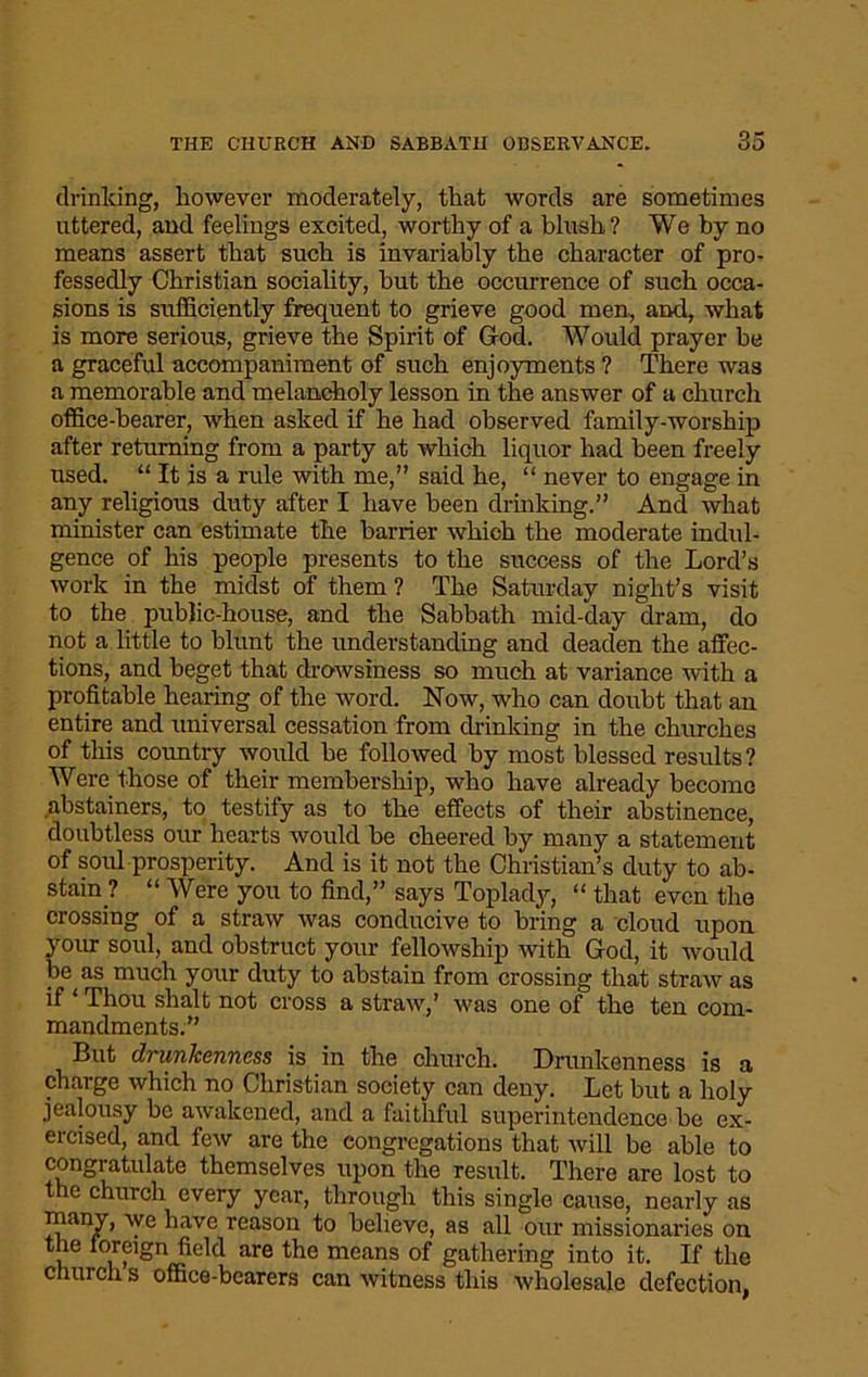 drinking, however moderately, that words are sometimes uttered, and feelings excited, worthy of a blush? We by no means assert that such is invariably the character of pro- fessedly Christian sociality, but the occurrence of such occa- sions is sufficiently frequent to grieve good men, and, what is more serious, grieve the Spirit of God. Would prayer he a graceful accompaniment of such enjoyments ? There was a memorable and melancholy lesson in the answer of a church office-bearer, when asked if he had observed family-worship after returning from a party at which liquor had been freely used. “ It is a rule with me,” said he, “ never to engage in any religious duty after I have been drinking.” And what minister can estimate the barrier which the moderate indul- gence of his people presents to the success of the Lord’s work in the midst of them ? The Saturday night’s visit to the public-house, and the Sabbath mid-day dram, do not a little to blunt the understanding and deaden the affec- tions, and beget that drowsiness so much at variance with a profitable hearing of the word. Now, who can doubt that an entire and universal cessation from drinking in the churches of this country would be followed by most blessed results? Were those of their membership, who have already become abstainers, to testify as to the effects of their abstinence, doubtless our hearts would be cheered by many a statement of soul prosperity. And is it not the Christian’s duty to ab- stain? “ Were you to find,” says Toplady, “ that even the crossing of a straw was conducive to bring a cloud upon your soul, and obstruct your fellowship with God, it would be as much your duty to abstain from crossing that straw as if ‘ Thou shalt not cross a straw,’ was one of the ten com- mandments.” But drunkenness is in the church. Drunkenness is a charge which no Christian society can deny. Let but a holy jealousy be awakened, and a faithful superintendence be ex- ercised, and few are the congregations that will be able to congratulate themselves upon the result. There are lost to the church every year, through this single cause, nearly as many, we have reason to believe, as all our missionaries on the loreign field are the means of gathering into it. If the church s office-bearers can witness this wholesale defection,