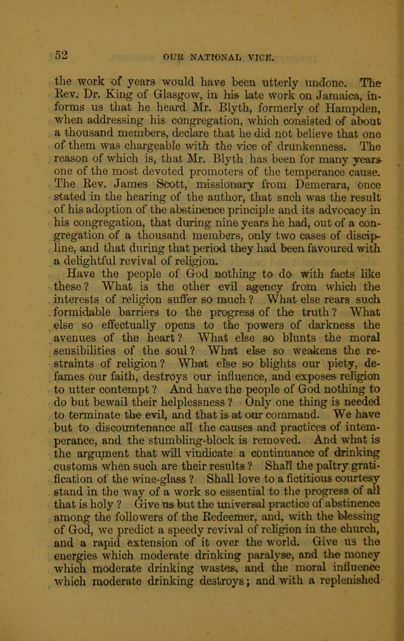 the work of years would have been utterly undone. The Rev. Dr. King of Glasgow, in his late work on Jamaica, in- forms us that he heard Mr. Blyth, formerly of Hampden, when addressing his congregation, which consisted of about a thousand members, declare that he did not believe that one of them was chargeable with the vice of drunkenness. The reason of which is, that Mr. Blyth has been for many years one of the most devoted promoters of the temperance cause. The Rev. James Scott, missionary from Demerara, once stated in the hearing of the author, that such was the result of his adoption of the abstinence principle and its advocacy in his congregation, that during nine years he had, out of a con- gregation of a thousand members, only two cases of discip- line, and that during that period they had been favoured with a delightful revival of religion. Have the people of God nothing to do with facts like these ? What is the other evil agency from which the interests of religion suffer so much ? What else rears such formidable barriers to the progress of the truth ? What else so effectually opens to the powers of darkness the avenues of the heart ? What else so blunts the moral sensibilities of the soul ? What else so weakens the re- straints of religion ? What else so blights our piety, de- fames our faith, destroys our influence, and exposes religion to utter contempt ? And have the people of God nothing to do but bewail their helplessness ? Only one thing is needed to terminate the evil, and that is at our command. We have but to discountenance all the causes and practices of intem- perance, and the stumbling-block is removed. And what is the argument that will vindicate a continuance of drinking customs when such are their results ? Shall the paltry grati- fication of the wine-glass ? Shall love to a fictitious courtesy stand in the way of a work so essential to the progress of all that is holy ? Give us but the universal practice of abstinence among the followers of the Redeemer, and, with the blessing of God, we predict a speedy revival of religion in the church, and a rapid extension of it over the world. Give us the energies which moderate drinking paralyse, and the money which moderate drinking wastes, and the moral influence which moderate drinking destroys; and with a replenished