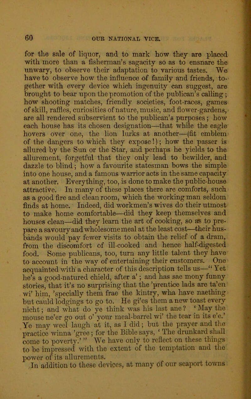 for tlie sale of liquor, and to mark how they are placed with more than a fisherman’s sagacity so as to ensnare the unwary, to observe their adaptation to various tastes. We have to observe how the influence of family and friends, to- gether with every device which ingenuity can suggest, are brought to bear upon the promotion of the publican’s calling; how shooting matches, friendly societies, foot-races, games of skill, raffles, curiosities of nature, music, and flower-gardens, are all rendered subservient to the publican’s purposes; how each house has its chosen designation—that while the eagle hovers over one, the lion lurks at another—(fit emblem of the dangers to which they expose 1); how the passer is allured by the Sun or the Star, and perhaps he yields to the allurement, forgetful that they only lead to bewilder, and dazzle to blind; how a favourite statesman bows the simple into one house, and a famous warrior acts in the same capacity at another. Everything, too, is done to make the public-house attractive. In many of these places there are comforts, such as a good fire and clean room, which the working man seldom finds at home. Indeed, did workmen’s wives do their utmost to make home comfortable—did they keep themselves and houses clean—did they learn the art of cooking, so as to pre- pare a savoury and wholesome meal at the least cost—their hus- bands would pay fewer visits to obtain the relief of a dram, from the discomfort of ill-cooked and hence half-digested food. Some publicans, too, turn any little talent they have to account in the way of entertaining their customers. One acquainted with a character of this description tells us—“ Yet he’s a good-natured chield, after a’; and has sae mony funny stories, that it’s no surprising that the ’prentice lads are ta’cn wi’ him, ’specially them frae the kintry, wha have naething but cauld lodgings to go to. He gi’es them a new toast every nicht; and what do ye think was his last ane ? ‘ May the mouse ne’er go out o’ your meal-barrel wi’ the tear in its e’e.’ Ye may weel laugh at it, as I did; but the prayer and the practice winna ’gree; for the Bible says, 1 The drunkard shall come to poverty.’ ” We have only to reflect on these things to be impressed with the extent of the temptation and the power of its allurements. In addition to these devices, at many of our seaport towns