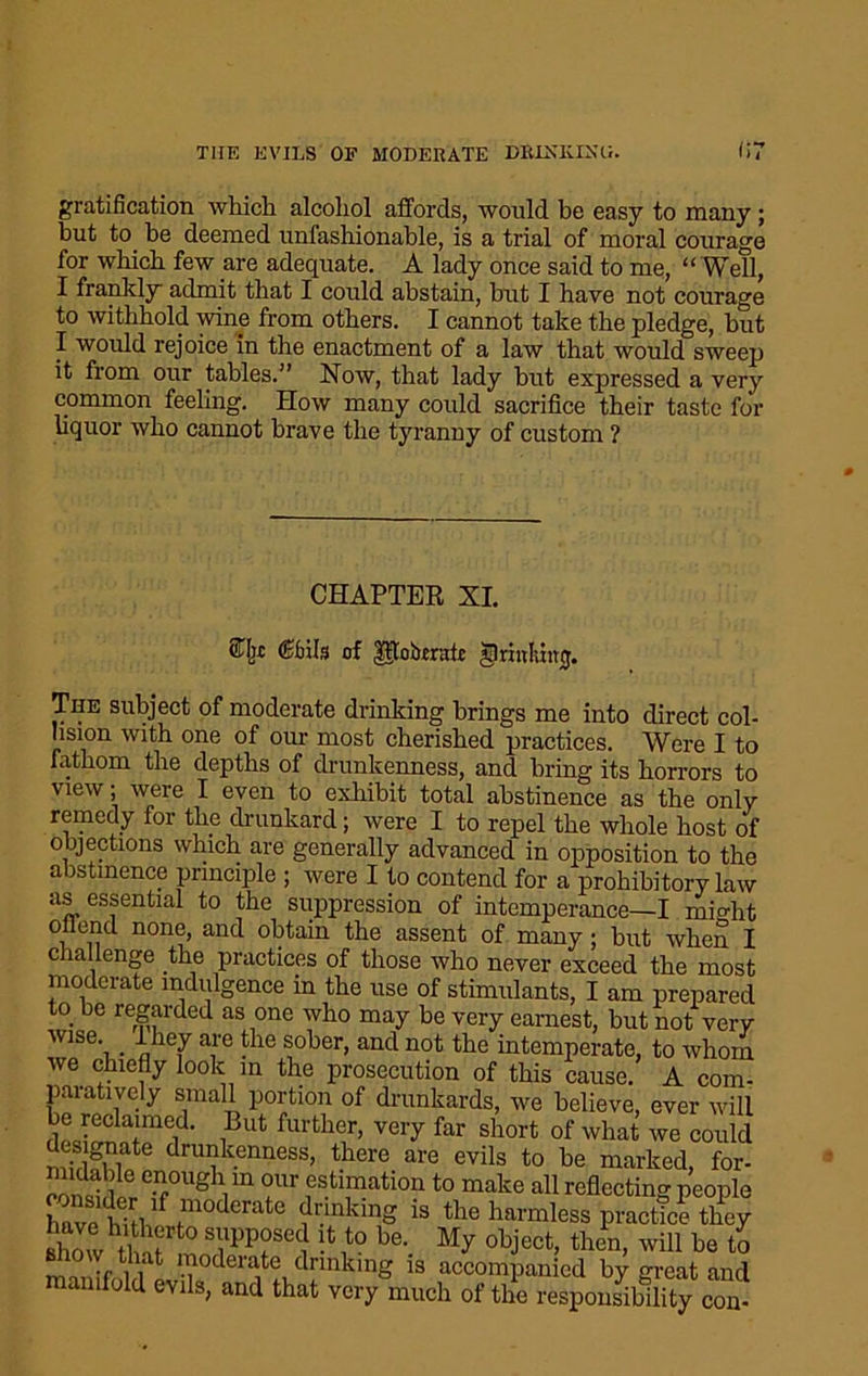 gratification which alcohol affords, would be easy to many; but to he deemed unfashionable, is a trial of moral courage for which few are adequate. A lady once said to me, “ Well, I frankly admit that I could abstain, hut I have not courage to withhold wine from others. I cannot take the pledge, hut I would rejoice in the enactment of a law that would sweep it from our tables.” Now, that lady but expressed a very common feeling. How many could sacrifice their taste for liquor who cannot brave the tyranny of custom ? CHAPTER XI. Cbils of UtoiJrrafi: jprinluwj. The subject of moderate drinking brings me into direct col- lision with one of our most cherished practices. Were I to fathom the depths of drunkenness, and bring its horrors to view; were I even to exhibit total abstinence as the only remedy for the drunkard; were I to repel the whole host of objections which are generally advanced in opposition to the abstinence principle ; were I to contend for a prohibitory law as essential to the suppression of intemperance—I might o end none, and obtain the assent of many; hut when I challenge the practices of those who never exceed the most moderate indulgence in the use of stimulants, I am prepared to be regarded as one who may be very earnest, but not very wise, -they are the sober, and not the intemperate, to whom we chiefly look in the prosecution of this cause. A com- paratively small portion of drunkards, we believe, ever will he reclaimed. But further, very far short of what we could nuvigwi te drU7}kcnriess> thcre are evils to he marked, for- 35le enr0UgVn °ur estimation to make all reflecting people have hm i ?-inking is the harmless practic? they show /Si SVPP°SCC ,t0 be- My opject, then, will he to mnifoldevik'^t?ArinkmS is accompanied by great and manuold evils, and that very much of the responsibility con-