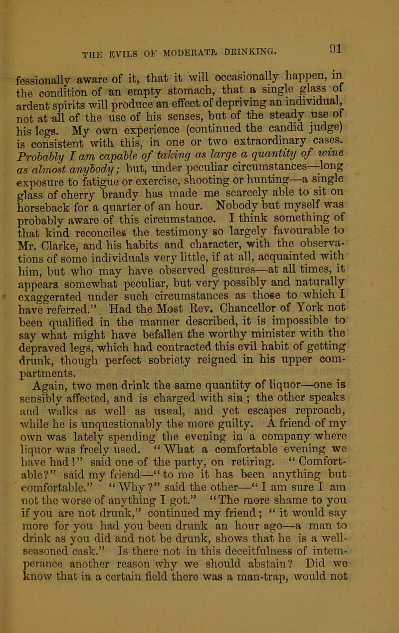 fessionally aware of it, that it will occasionally happen, in the condition of an empty stomach, that a single glass of ardent spirits will produce an effect of depriving an individual, not at all of the use of his senses, but of the steady use of his legs. My own experience (continued the candid judge) is consistent with this, in one or two extraordinary cases. Probably lam capable of talcing as large a quantity of wine as almost anybody; but, under peculiar circumstances -long exposure to fatigue or exercise, shooting or hunting a single glass of cherry brandy has made me scarcely able to sit on horseback for a quarter of an hour. Nobody hut myself was probably aware of this circumstance. I think something of that kind reconciles the testimony so largely favourable to Mr. Clarke, and his habits and character, with the observa- tions of some individuals very little, if at all, acquainted with him, but who may have observed gestures—at all times, it appears somewhat peculiar, but very possibly and naturally exaggerated under such circumstances as those to which I have referred.” Had the Most Rev. Chancellor of York not been qualified in the manner described, it is impossible to say what might have befallen the worthy minister with the depraved legs, which had contracted this evil habit of getting drunk, though perfect sobriety reigned in his upper com- partments. Again, two men drink the same quantity of liquor—one is sensibly affected, and is charged with sin ; the other speaks and walks as well as usual, and yet escapes reproach, while he is unquestionably the more guilty. A friend of my own was lately spending the evening in a company where liquor was freely used. “ What a comfortable evening we have had !” said one of the party, on retiring. “ Comfort- able?” said my friend—“tome it has been anything but comfortable.” “ Why ?” said the other—“ I am sure I am not the worse of anything I got.” “The more shame to you if you are not drunk,” continued my friend; “it would say more for you had you been drunk an hour ago—a man to drink as you did and not be drunk, shows that he is a well- seasoned cask.” Is there not in this deceitfulness of intem- perance another reason why we should abstain? Did wo know that in a certain field there was a man-trap, would not