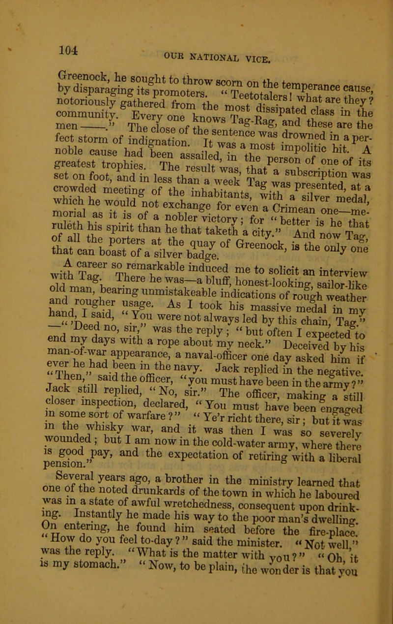 OUB NATIONAL VICE. notoriously mthered from A. fo a,or*1 wh»‘ «re they ? men .” The dose nf } ag'Rag’ and these are the feet storm of indisnZlm thj,Sentence was drowned in a per- noble cause had TeefassaiM^n'thT' Wt .A ^onfoot^in le^than alTS Tag stf&;ar' ^ ^ - with T^er T)ITT1Tkable indu?ed me t0 solicit an interview i t g\ -^.liere he was a bluff, honest-looking, sailor-like old man, bearing mumstakeable indications of rofgh weathe? ^e- As I took his massive mSlTn my —“^Deed no -Y»U Wera not always Ied by this chain, Tag.” Deed no, sir, was the reply; “ but often I exnected to days Wlth a rope about my neck.” Deceived by his man-of-war appearance, a naval-officer one day asked him if ' “ Then’^said the nffi^6 T7‘ J a°k rePlied “ the negative! TnJ£“hisardtheiofficer, ‘you musthavebeen in the army i” Jack still replied, “No, sir.” The officer, making a still closer inspection, declared, “ You must have been fngaged n some sort of warfare ? ” “ Ye’r richt there, sir; but ft wa' in the whisky war, and it was then I was so severely wounded ; but I am now m the cold-water army, where there pension ”Pay’ ^ exPectation of retiring with a liberal yearS,a?0’ a brother in the ministry learned that one of the noted drunkards of the town in which he laboured was in a state of awful wretchedness, consequent upon drink- ing. Instantly he made his way to the poor man’s dwelling %Z TQg’ rG /?™d h™ .seated before the fire-place.' How do you feel to-day ? said the minister. “ Not well ” was the reply. “What is the matter with Vou?” “ Ob it 18 my s“’’ “ Now, to be plain, the Xder is that you