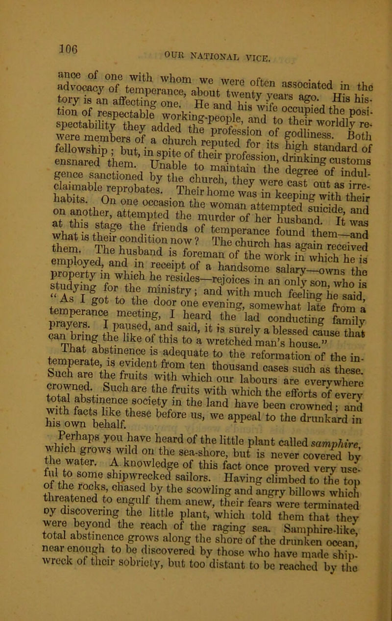 306 OUR NATIONAL VICE. jToJ «°» of respectable Z'Aing^ple^^fto '‘ niP0*'' r sls fsuSfe; llf^r geecc sancti gte ctaTC Sr o7„r0balC8' • The,irhon'« wi iX^g*a? S; whatlstheVcondufonnowf STh ?UDd them~and “ As7T lot +R m,lniSt'7: and much feeling he said As i got to the door one evening, somewhat late from a temperance meeting, I heard the lad conducting faZv carn7brTng thSeVt^ T*% U *S SUrely a blessed ««« that mf ng,7 hke °.f tius to a wretched man’s house.” tom * a.tmeuce is adequate to the reformation of the in temperate is evident from ten thousand cases such as these Such are the fruits with which our labours are evervwW totJlw- Suchare.tbe frmts with which the efforts of every total abstinence society in the land have been crowned • anil hTs own bS 686 bef°re US’ We appeal t0 the drunkard in w£irhaps y0U -?re h?ard of the little Plaut called samphire which grows wild on the sea-shore, but is never covered bv the water. A. knowledge of this fact once proved very uZ of the rnT Sh1ip'nf<iked1 sailors- Havin climbed to the top of the rocks, chased by the scowling and angry billows which threatened to engulf them anew, their fears were terminated oy discovering the little plant, which told them that they tctnl w7°nd tle reach of tlie ra?ing sea. Samphire-like, total abstinence grows along the shore of the drunken ocean near enough to be discovered by those who have made ship! wreck of their sobriety, but too distant to be reached by the