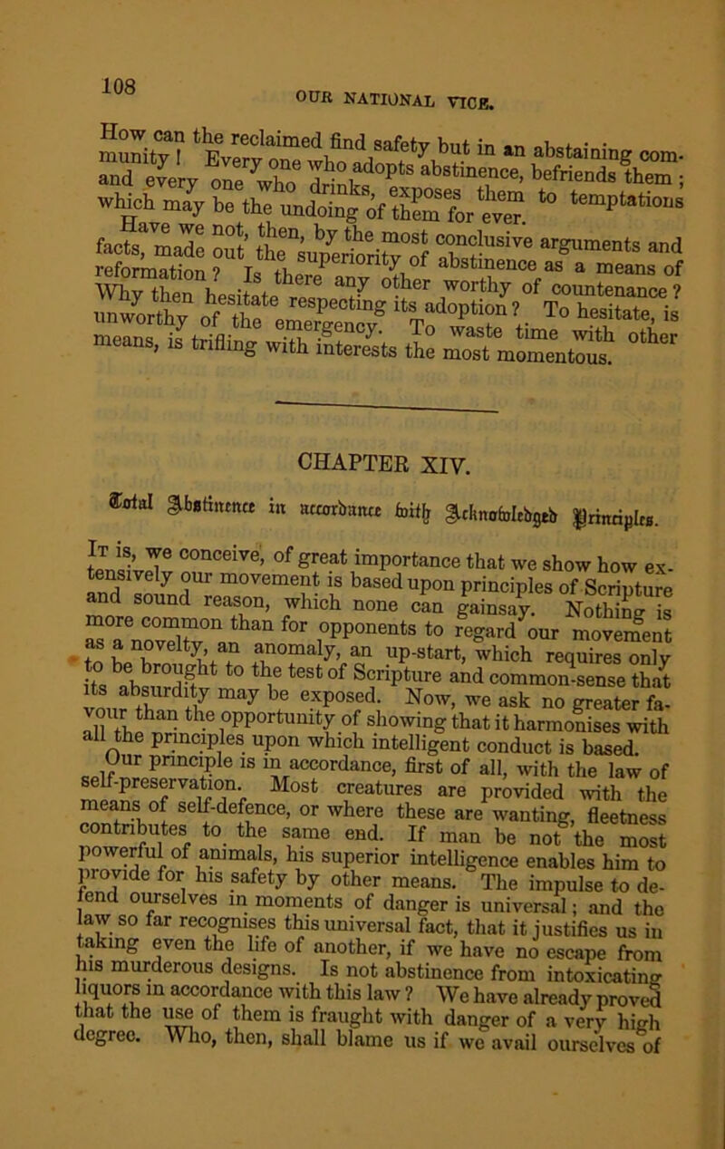 OUR NATIONAL YTCB. find safety but in an abstaining com. S every !Vnee ywho dr‘^°P‘S which may be the undoing of them for e™” 10 temPtsti<>s fv7™3e n°f’ Se°’ by the most conclusive arguments and Station? W SUperi°rity of abstinence as a means of TOrC hesiL r, “7 0ther °! “MtenTcel unworthy of te eZZTf “ST“<ioP‘I°I» T» dilate, is means is triflinn* ,XT*fi ± *' 7° waste time with other i g ith interests the most momentous. CHAPTER XIV. forfal abatmcm* in actorbam fmtf, admcMcbgtb |nraipl». It is, we conceive, of great importance that we show how ex tensively our movement is based upon principles of Scripture and sound reason, which none can gainsay. NothJnn S ^°aenCovX0nai n f°r i°Pp0nCrits to reSardour movement asanoveity, an anomaly, an up-start, which requires only t0 ^ t6Sfc0f ScnPture and common-sense that its absurdity may be exposed. Now, we ask no greater fa- vour than the opportunity of showing that it harmonises with all the principles upon which intelligent conduct is based. Our principle is in accordance, first of all, with the law of self-preservation Most creatures are provided with the means of self-defence, or where these are wanting, fleetness contributes to the same end. If man be not the most 0frimfS; }VS suPerior intelligence enables him to piovide for his safety by other means. The impulse to de- end ourselves in moments of danger is universal; and the law so far recognises this universal fact, that it justifies us in taking even the life of another, if we have no escape from his murderous designs. Is not abstinence from intoxicating iquors in accordance with this law ? We have already proved that the use of them is fraught with danger of a very high degree. Who, then, shall blame us if wo avail ourselves of