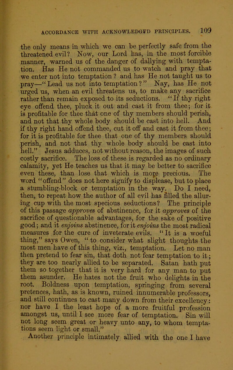 the only means in which we can he perfectly safe from the threatened evil? Now, onr Lord has, in the most forcible manner, warned us of the danger of dallying with tempta- tion. Has He not commanded us to watch and pray that we enter not into temptation ? and has He not taught us to pray—“Lead us not into temptation? ” Nay, has He not urged us, when an evil threatens us, to make any sacrifice rather than remain exposed to its seductions. “If thy right eye offend thee, pluck it out and cast it from thee; for it is profitable for thee that one of thy members should perish, and not that thy whole body should be cast into hell. And if thy right hand offend thee, cut it off and cast it from thee; for it is profitable for thee that one of thy members should perish, and not that thy whole body should be cast into hell.” Jesus adduces, not without reason, the images of such costly sacrifice. The loss of these is regarded as no ordinary calamity, yet He teaches us that it may be better to sacrifice even these, than lose that which is moye precious. The word “offend” does not here signify to displease, but to place a stumbling-block or temptation in the way. Do I need, then, to repeat how the author of all evil has filled the allur- ing cup with the most specious seductions ? The principle of this passage approves of abstinence, for it approves of the sacrifice of questionable advantages, for the sake of positive good; and it enjoins abstinence, for it enjoins the most radical measures for the cure of inveterate evils. “It is a woeful thing,” says Owen, “ to consider what slight thoughts the most men have of this thing, viz., temptation. Let no man then pretend to fear sin, that doth not fear temptation to it; they are too nearly allied to be separated. Satan hath put them so together that it is very hard for any man to put them asunder. He hates not the fruit who delights in the root. Boldness upon temptation, springing from several pretences, hath, as is known, ruined innumerable professors, and still continues to cast many down from their excellency: nor have I the least hope of a more fruitful profession amongst us, until I see more fear of temptation. Sin will not long seem great or heavy unto any, to whom tempta- tions seem light or small.” Another principle intimately allied with the one I have