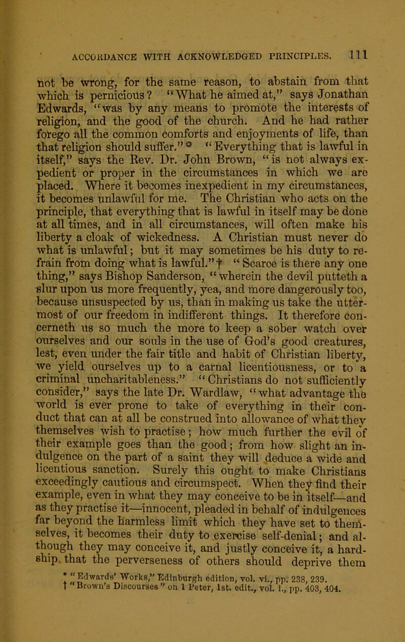 not be wrong, for the same reason, to abstain from that which is pernicious? “What he aimed at,” says Jonathan Edwards, “was by any means to promote the interests of religion, and the good of the church. And he had rather forego all the common comforts and enjoyments of life, than that religion should suffer.” ° “ Everything that is lawful in itself,” says the Rev. Dr. John Brown, “ is not always ex- pedient or proper in the circumstances in which we are placed. Where it becomes inexpedient in my circumstances, it becomes unlawful for me. The Christian who acts on the principle, that everything that is lawful in itself may be done at all times, and in all circumstances, will often make his liberty a cloak of wickedness. A Christian must never do what is unlawful; but it may sometimes be his duty to re- frain from doing what is lawful.” t “ Scarce is there any one thing,” says Bishop Sanderson, “ wherein the devil putteth a slur upon us more frequently, yea, and more dangerously too, because unsuspected by us, than in making us take the utter- most of our freedom in indifferent things. It therefore con- cerneth us so much the more to keep a sober watch over ourselves and our souls in the use of God’s good creatures, lest, even under the fair title and habit of Christian liberty, we yield ourselves up to a carnal licentiousness, or to a criminal uncharitableness.” “ Christians do not sufficiently consider,” says the late Dr. Wardlaw, “what advantage the world is ever prone to take of everything in their con- duct that can at all be construed into allowance of what they themselves wish to practise; how much further the evil of their example goes than the good; from how slight an in- dulgence on the part of a saint they will deduce a wide and licentious sanction. Surely this ought to make Christians exceedingly cautious and circumspect. When they find their example, even in what they may conceive to be in itself—and as they practise it—innocent, pleaded in behalf of indulgences far beyond the harmless limit which they have set to theiH- selves, it becomes their duty to exercise self-denial; and al- though they may conceive it, and justly conceive it, a hard- ship that the perverseness of others should deprive them * “ Edwards’ Works,” Edinburgh edition, voi. vi., pp. 238, 239. t “Bruwn's Discourses” on I Deter, 1st. edit., voi. i., pp. 403, 404.