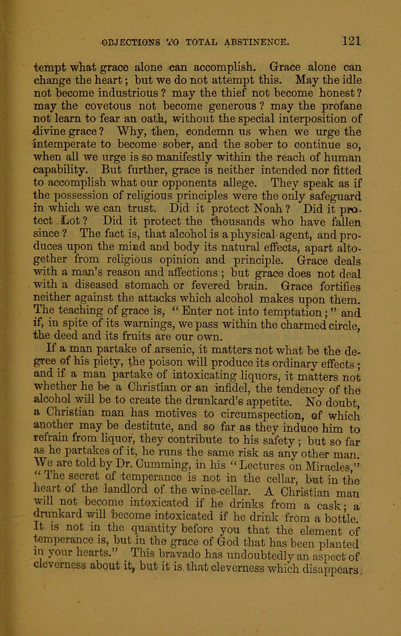 tempt what grace alone can accomplish. Grace alone can change the heart; hut we do not attempt this. May the idle not become industrious ? may the thief not become honest ? may the covetous not become generous ? may the profane not learn to fear an oath, without the special interposition of divine grace ? Why, then, condemn us when we urge the intemperate to become sober, and the sober to continue so, when all we urge is so manifestly within the reach of human capability. But further, grace is neither intended nor fitted to accomplish what our opponents allege. They speak as if the possession of religious principles were the only safeguard in which we can trust. Did it protect Noah ? Did it pro- tect Lot ? Did it protect the thousands who have fallen since ? The fact is, that alcohol is a physical agent, and pro- duces upon the mind and body its natural effects, apart alto- gether from religious opinion and principle. Grace deals with a man’s reason and affections ; but grace does not deal with a diseased stomach or fevered brain. Grace fortifies neither against the attacks which alcohol makes upon them. The teaching of grace is, “ Enter not into temptation; ” and if, in spite of its warnings, we pass within the charmed circle, the deed and its fruits are our own. If a man partake of arsenic, it matters not what be the de- gree of his piety, the poison will produce its ordinary effects; and if a man partake of intoxicating liquors, it matters not whether he be a Christian or an infidel, the tendency of the alcohol will be to create the drunkard’s appetite. No doubt, a Christian man has motives to circumspection, of which another may be destitute, and so far as they induce him to refrain from liquor, they contribute to his safety; but so far as he partakes of it, he runs the same risk as any other man. We are told by Dr. Cumming, in his “ Lectures on Miracles/' “ The secret of temperance is not in the cellar, but in the heart of the landlord of the wine-cellar. A Christian man will not become intoxicated if he dr-inks from a cask- a drunkard will become intoxicated if he drink from a bottle. It is not in the quantity before you that the element of temperance is, but in the grace of God that has been planted in your hearts.” _ This bravado has undoubtedly an aspect of cleverness about it, but it is that cleverness which disappears