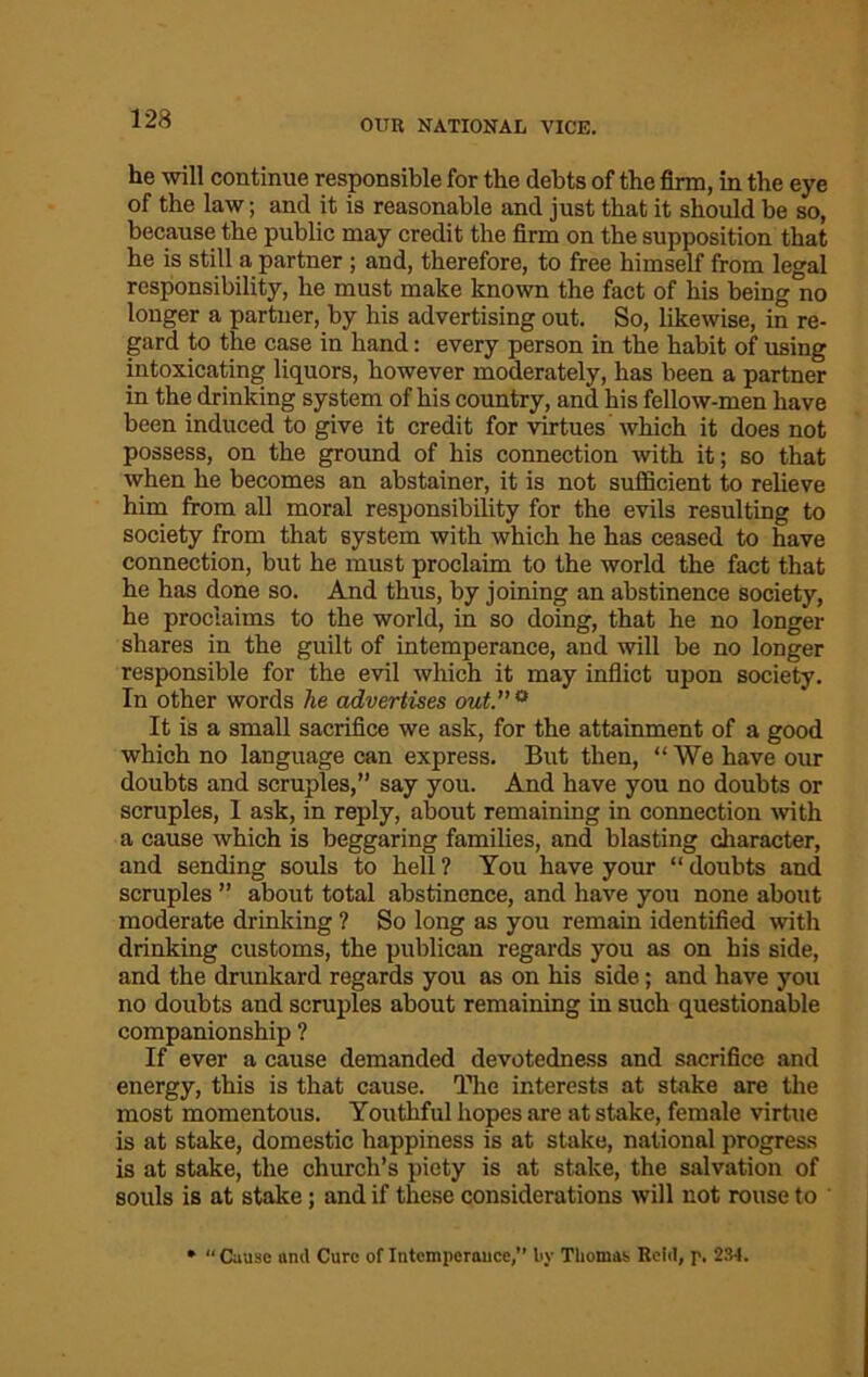 OUR NATIONAL VICE. he will continue responsible for the debts of the firm, in the eye of the law; and it is reasonable and just that it should be so, because the public may credit the firm on the supposition that he is still a partner ; and, therefore, to free himself from legal responsibility, he must make known the fact of his being'no longer a partner, by his advertising out. So, likewise, in re- gard to the case in hand: every person in the habit of using intoxicating liquors, however moderately, has been a partner in the drinking system of his country, and his fellow-men have been induced to give it credit for virtues which it does not possess, on the ground of his connection with it; so that when he becomes an abstainer, it is not sufficient to relieve him from all moral responsibility for the evils resulting to society from that system with which he has ceased to have connection, but he must proclaim to the world the fact that he has done so. And thus, by joining an abstinence society, he proclaims to the world, in so doing, that he no longer shares in the guilt of intemperance, and will be no longer responsible for the evil which it may inflict upon society. In other words he advertises out.’’0 It is a small sacrifice we ask, for the attainment of a good which no language can express. But then, “ We have our doubts and scruples,” say you. And have you no doubts or scruples, 1 ask, in reply, about remaining in connection with a cause which is beggaring families, and blasting character, and sending souls to hell ? You have your “ doubts and scruples ” about total abstinence, and have you none about moderate drinking ? So long as you remain identified with drinking customs, the publican regards you as on his side, and the drunkard regards you as on his side; and have you no doubts and scruples about remaining in such questionable companionship ? If ever a cause demanded devotedness and sacrifice and energy, this is that cause. The interests at stake are the most momentous. Youthful hopes are at stake, female virtue is at stake, domestic happiness is at stake, national progress is at stake, the church’s piety is at stake, the salvation of souls is at stake; and if these considerations will not rouse to » “Cause and Cure of Intemperance,’’ bv Thomas Relrt, p. 231.