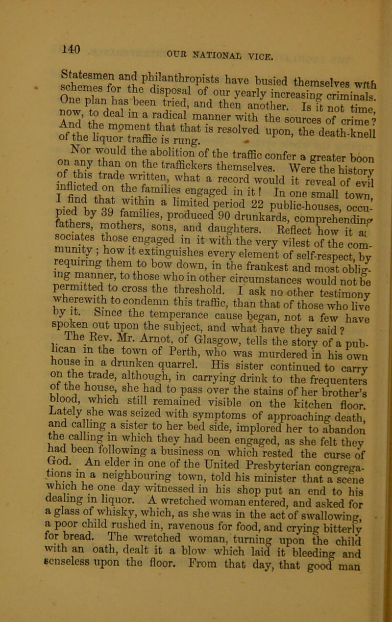 OUR NATIONAL VICE. Statesmen and philanthropists have busied themselves wrtf. schemes for the disposal of our yearly tSJSSSSiSf One plan has been tried, and then another. Is ft no“time' And’ thedeal m V+idlCa! manner witb the sources of crimed “ rCSOled UP°D’ ^ death'kneli Nor would the abolition of the traffic confer a greater boon on any than on the traffickers themselves. Were the history • fl^1S-,trade wntten> what a record would it reveal of evil th.e famili(;s engaged in it! In one smaU town, nifd bvhqq fV im a 1,“ltedPeriod 22 public-houses, occu- pied by 39 families, produced 90 drunkards, comprehending 7 ’son i’and dau°hters- R^flect wIt7/ sociates those engaged in it with the very vilest of the com- munity ; how it extinguishes every element of self-respect bv requmng them to bo* down, in /he frankest and 3Sb* ng manner, to those who in other circumstances would not be permitted to cross the threshold. I ask no other testimony wherewith to condemn this traffic, than that of those who live uy it. bmce the temperance cause began, not a few have mlenT?Ut lS°n ,tlle subiect- and what have thev said ? Ihe Rev. Mr. Arnot, of Glasgow, tells the story of a pub- lican m the town of Perth, who was murdered in his own house in a drunken quarrel. His sister continued to carry °?,tde,trade> although, m carrying drink to the frequenters of the house she had to pass over the stains of her brother’s blood, which still remained visible on the kitchen floor .Lately she was seized with symptoms of approaching death’ and calling a sister to her bed side, implored her to abandon the calling m which they had been engaged, as she felt they had been following a business on which rested the curse of . • . ■“•n dder in one of the United Presbyterian congrega- tions in a neighbouring town, told his minister that a scene which he one day witnessed in his shop put an end to his dealing in liquor. A wretched woman entered, and asked for a glass of whisky, which, as she was in the act of swallowing a poor child rushed in, ravenous for food, and crying bitterly for bread. The wretched woman, turning upon the child with an oath, dealt it a blow which laid it bleeding and senseless upon the floor. From that day, that good' man