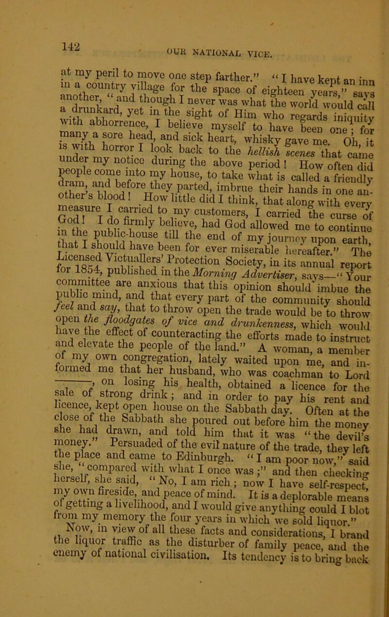 OUH NATIONAL VICE. at my peril to move one step farther.” “ I have kent an inn m a country village for the space of eighteen yearV” eavs another, and though I never was what the world would call a drunkard, yet in the sight of Him who r^ards inicmitv with abhorrence, I believe myself to have been one* for many a sore head, and sick heart, whisky gave me Oh it is with horror I look back to the helid fcZs thatie under my notice during the above period 1 How often did dr^n 6 C7,e rlt0 liiy bouse’ t0 take what is called a friendly diam, and before they parted, imbrue their hands in one an- other s blood! How little did I think, that along with every God !Ur T dnCfimeid ? I™7 cl'stomers» I carried the curse of J1 1 d° fi.rmly Relieve, had God allowed me to continue tbS Public-house till the end of my journey upon earth that I should ha,ve been for ever miserable hereafter.” The for 1854 InbliST- PJ,°te^i011 .Society> iu its annual report or 1854, published in the Morning Advertiser, says—“ Your committee are anxious that this opinion should'imbue the pubhc mind, and that every part of the community should {nl!'ft8'*’ t0 °pen the trade would be ^0 throw f floodgates of vice and drunkenness, which would !nd ew ,CffH 0f C0Vntefcting the efforts made to instruct and elevate the people of the land.” A woman, a member of my own congregation, lately waited upon me, and in- foimed me that her husband, who was coachman to Lord » on losing his health, obtained a licence for the sale of strong drink; and in order to pay his rent and eWCnf i?Pt qPm f USn6 011 the Sabbatl1 day- Often at the close of the Sabbath she poured out before him the money she had drawn, and told him that it was “the devil’s money. Persuaded of the evil nature of the trade, they left the place and came to Edinburgh. “ I am poor now,” said she, compared with what I once was ;” and then checkin herself, she said, “ Ao, I am rich ; now I have self-respect5 my own fireside and peace of mind. It is a deplorable means of getting a livelihood, and I would give anything could I blot from my memory the four years in which we sold liquor.” Now, in view of all these facts and considerations, I brand the liquor traffic as the disturber of family peace, and the enemy of national civilisation. Its tendency is to bring back