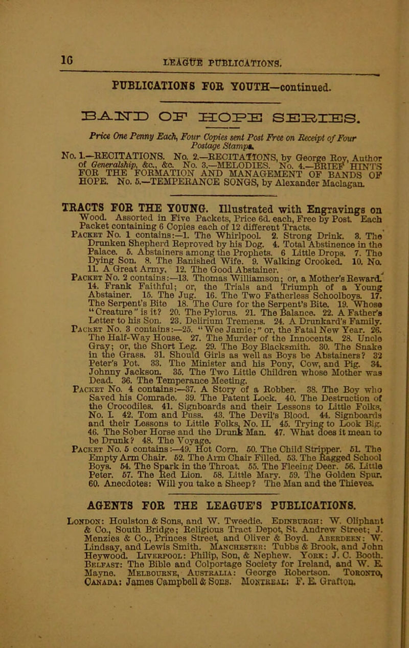 1G PUBLICATIONS FOB YOUTH—continued. ZB^IsTID OIT IHIOIFIK! SERIES. Price One Penny Each, Four Copies sent Post Free on Receipt of Four Postage Stampa. No. 1.—RECITATIONS. No. 2.—RECITATIONS, by George Roy, Author of Generalship, &c., &c. No. 3.—MELODIES. No. A—BRIEF HINTS FOR THE FORMATION AND MANAGEMENT OF BANDS OF HOPE. No. 5.—TEMPERANCE SONGS, by Alexander Maclagan. TRACTS FOB THE YOUNG. Illustrated with Engravings on Wood. Assorted in Five Packets, Price 6d. each, Free by Post Each Packet containing 6 Copies each of 12 different Tracta Packet No. 1 contains:—1. The Whirlpool. 2. Strong Drink. 3. The Drunken Shepherd Reproved by his Dog. 4. Total Abstinence in the Palace. 6. Abstainers among the Prophets. 6 Little Drops. 7. The Dying Son. 8. The Banished Wife. 9. Walking Crooked. 10. No. 11. A Great Army. 12. The Good Abstainer. Packet No. 2 contains:—13. Thomas Williamson; or, a Mother’s Reward. 14. Frank Faithful; or, the Trials and Triumph of a Young Abstainer. 15. The Jug. 16. The Two Fatherless Schoolboya 17. The Serpent’B Bite 18. The Cure for the Serpent’s Bite. 19. Whoso “Creature” is it? 20. The Pylorus. 2L The Balance. 22. A Father’s Letter to his Son. 23. Delirium Tremens. 24. A Drunkard’s Family. Packet No. 3 contains:—25. “Wee Jamie; or, the Fatal New Year. 26. The Half-Way House. 27. The Murder of the Innocents. 28. Uncle Gray; or, the Short Leg. 29. The Boy Blacksmith. 30. The Snake in the Grass. 31. Should Girls as well as Boys be Abstainers ? 32 Peter's Pot. 33. The Minister and his Pony, Cow, and Pig. 34. Johnny Jackson. 35. The Two Little Children whose Mother was Dead. 36. The Temperance Meeting. Packet No. 4 contains:—37. A Story of a Robber. 38. The Boy who Saved his Comrade. 39. The Patent Lock. 40. The Destruction of the Crocodiles. 4L Signboards and their Lessons to Little Folks, No. L 42. Tom and Puss. 43. The Devil’s Blood. 44. Signboards and their Lessons to Little Folks. No. EL 45. Trying to Look Big. 46. The Sober Horse and the Drunk Man. 47. What does it mean to be Drunk? 48. The Voyage. Packet No. 5 contains:—49. Hot Corn. 50. The Child Stripper. 5L The Empty Arm Chair. 52. The Ann Chair Filled. 53. The Ragged School Boys. 64. The Spark in the Throat 65. The Fleeing Deer. 56. Little Peter. 57. The Red Lion. 68. Little Mary. 59. The Golden Spur. 60. Anecdotes: Will you take a Sheep? The Man and the Thieves. AGENTS FOR THE LEAGUE’S PUBLICATIONS. London: Houlston & Sons, and W. Tweedio. Edinburgh: W. Oliphant & Co., South Bridge; Religious Tract Depot, St. Andrew Street; J. Menzies & Co., Pnnces Street and Oliver & Boyd. Aberdeen: W. Lindsay, and Lewis Smith. Manchester: Tubbs & Brook, and John Heywood. Liverpool: Philip, Son, & Nephew. York: J. C. Booth. Belfast: The Bible and Colportago Society for Ireland, and W. E. Mayno. Melbourne, Australia: George Robertson. Toronto, Canada: James Campbell & Sons. Montreal; F. E. Grafton.