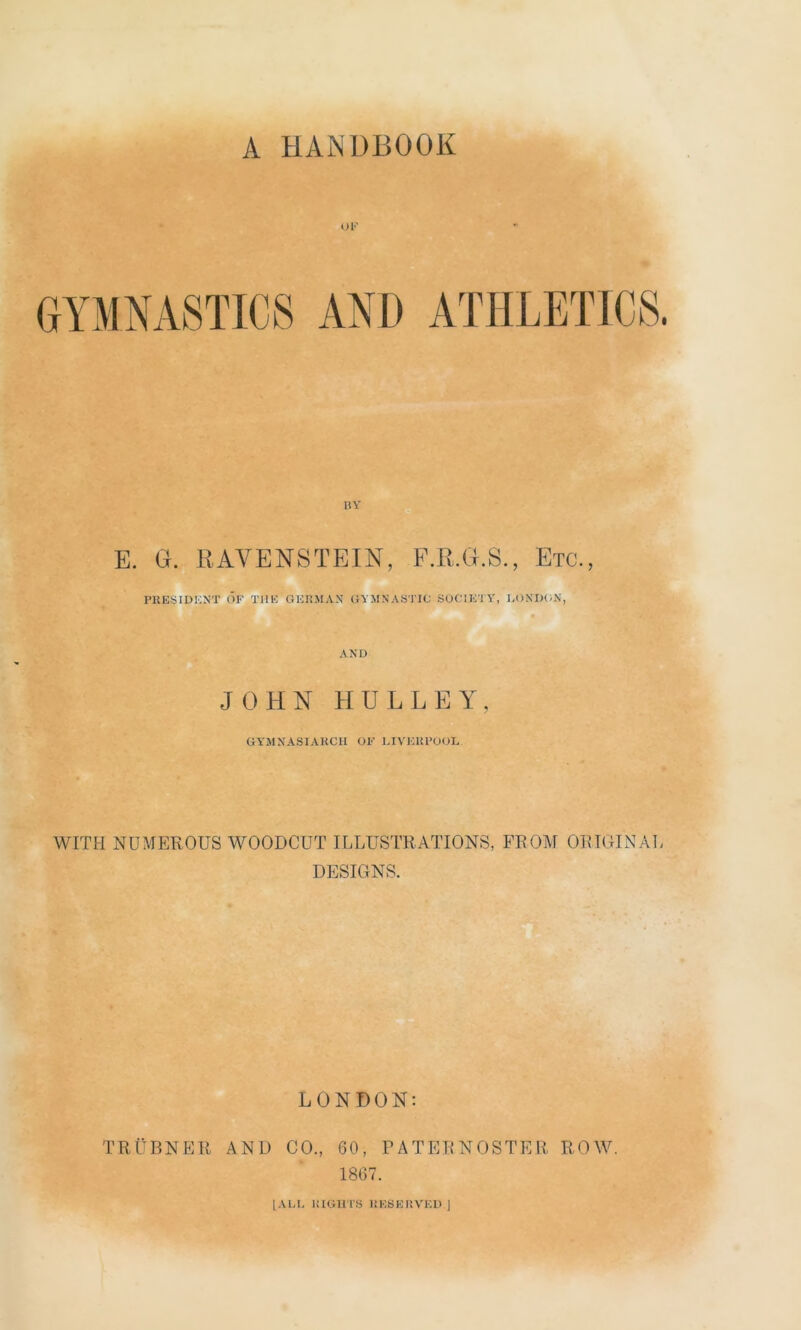 A HANDBOOK UK GYMNASTICS AND ATHLETICS. BY E. G. RAVENSTEIN, F.R.G.S., Etc., PRESIDENT OF THE GERMAN GYMNASTIC SOCIETY, LONDON, AND JOHN HU L LEY, GYMNASIAKCH OF LIVERPOOL WITH NUMEROUS WOODCUT ILLUSTRATIONS, FROM ORIGINAL DESIGNS. LONDON: TRUBNER AND CO., 60, PATERNOSTER ROW. 1867. [ALL RIGHTS RESERVED J