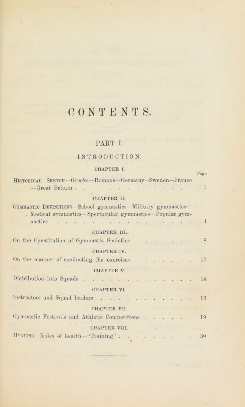 C 0 N T E N T 8. PART I. INTRODUCTION. CHAPTER I. Page Historical Sketch—Greeks—Romans—Germany—Sweden—France —Great Britain 1 CHAPTER II. Gymnastic Definitions—School gymnastics—Military gymnastics— . Medical gymnastics— Spectacular gymnastics—Popular gym- nastics 4 CHAPTER III. On the Constitution of Gymnastic Societies 8 CHAPTER IV. On the manner of conducting the exercises 10 CHAPTER V. Distribution into Squads 14 CHAPTER VI. Instructors and Squad leaders 16 CHAPTER VII. Gymnastic Festivals and Athletic Competitions 19 CHAPTER VIII. Hygiene—Rules of health—“Training 30 *