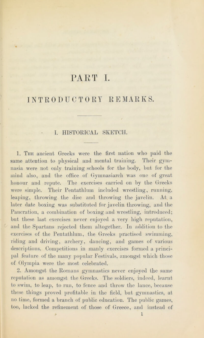 INTRODUCTORY REMARKS. I. HISTORICAL SKETCH. 1. The ancient Greeks were the first nation who paid the same attention to physical and mental training. Their gym- nasia were not only training schools for the body, hut for the mind also, and the office of Gymnasiarch was one of great honour and repute. The exercises carried on by the Greeks were simple. Their Pentathluin included wrestling, running, leaping, throwing the disc and throwing the javelin. At a later date boxing was substituted for javelin throwing, and the Pancration, a combination of boxing and wrestling, introduced; but these last exercises never enjoyed a very high reputation, and the Spartans rejected them altogether. In addition to the exercises of the Pentathluin, the Greeks practised swimming, riding and driving, archery, dancing, and games of various descriptions. Competitions in manly exercises formed a princi- pal feature of the many popular Festivals, amongst which those of Olympia were the most celebrated. 2. Amongst the Romans gymnastics never enjoyed the same reputation as amongst the Greeks. The soldiers, indeed, learnt to swim, to leap, to run, to fence and throw the lance, because these things proved profitable in the field, but gymnastics, at no time, formed a branch of public education. The public games, too, lacked the refinement of those of Greece, and instead of * 1