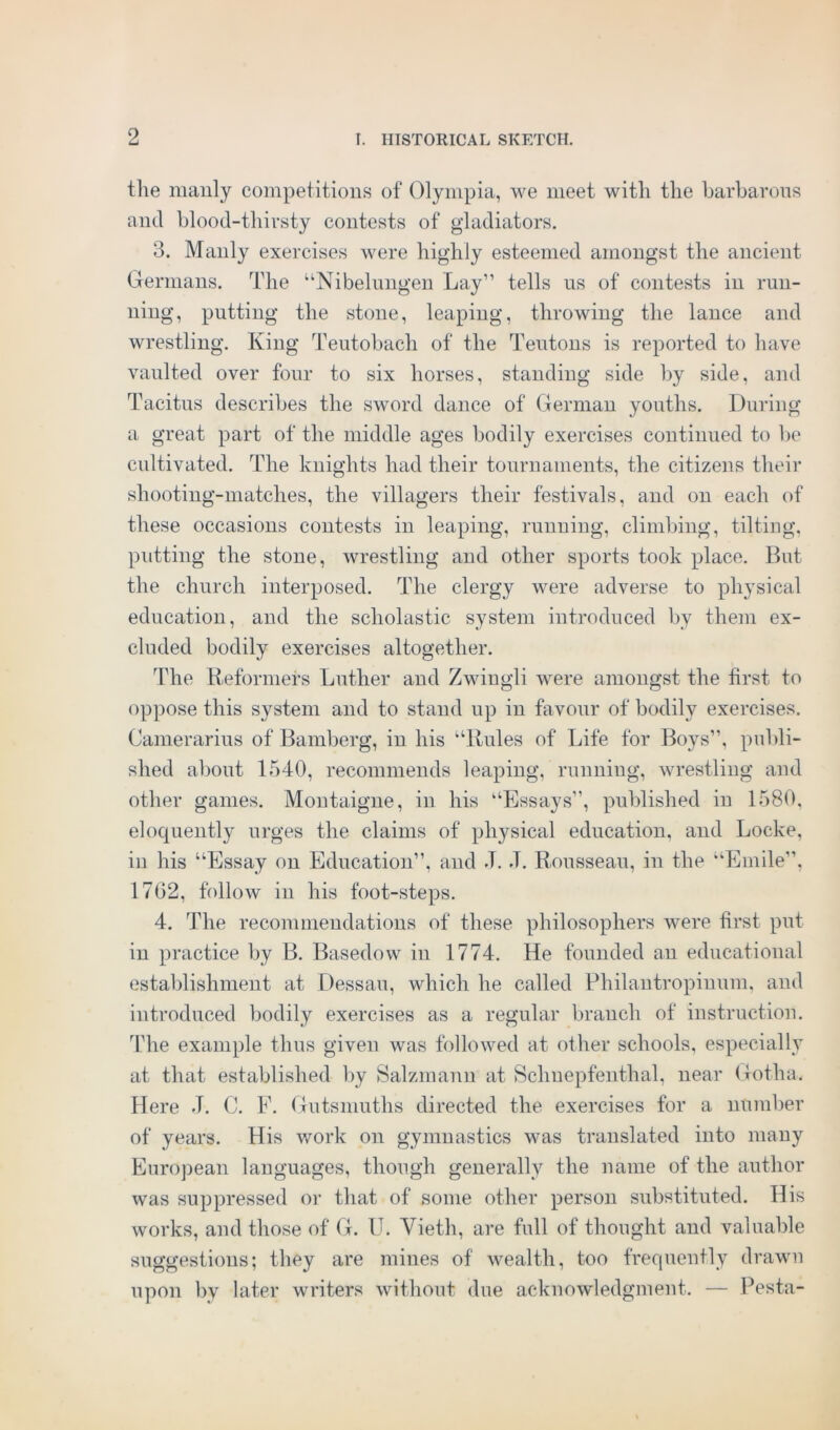 the manly competitions of Olympia, we meet with the barbarous and blood-thirsty contests of gladiators. 3. Manly exercises were highly esteemed amongst the ancient Germans. The “Nibelungen Lay” tells us of contests in run- ning, putting the stone, leaping, throwing the lance and wrestling. King Teutobacli of the Teutons is reported to have vaulted over four to six horses, standing side by side, and Tacitus describes the sword dance of German youths. During a great part of the middle ages bodily exercises continued to be cultivated. The knights had their tournaments, the citizens their shooting-matches, the villagers their festivals, and on each of these occasions contests in leaping, running, climbing, tilting, putting the stone, wrestling and other sports took place. But the church interposed. The clergy were adverse to physical education, and the scholastic system introduced by them ex- cluded bodily exercises altogether. The Reformers Luther and Zwingli were amongst the first to oppose this system and to stand up in favour of bodily exercises. Camerarius of Bamberg, in his “Rules of Life for Boys”, publi- shed about 1540, recommends leaping, running, wrestling and other games. Montaigne, in his “Essays”, published in 1580, eloquently urges the claims of physical education, and Locke, in his “Essay on Education”, and J. J. Rousseau, in the “Emile”, 1702, follow in his foot-steps. 4. The recommendations of these philosophers were first put in practice by B. Basedow in 1774. He founded an educational establishment at Dessau, which he called Philantropinum, and introduced bodily exercises as a regular branch of instruction. The example thus given was followed at other schools, especially at that established by Salzmann at Schnepfenthal, near Gotha. Here J. C. F. Gutsmuths directed the exercises for a number of years. His work on gymnastics was translated into many European languages, though generally the name of the author was suppressed or that of some other person substituted. His works, and those of G. U. Vieth, are full of thought and valuable suggestions; they are mines of wealth, too frequently drawn upon by later writers without due acknowledgment. — Pesta-