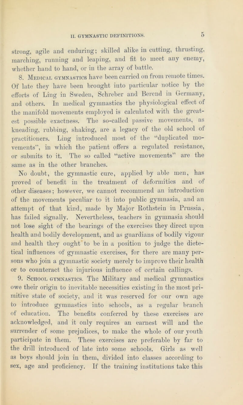 strong, agile and enduring; skilled alike in cutting, thrusting, marching, running and leaping, and fit to meet any enemy, whether hand to hand, or in the array of battle. 8. Medical gymnastics have been carried on from remote times. Of late they have been brought into particular notice by the efforts of Ling in Sweden, Schreber and Berend in Germany, and others. In medical gymnastics the physiological effect of the manifold movements employed is calculated with the great- est possible exactness. The so-called passive movements, as kneading, rubbing, shaking, are a legacy of the old school of practitioners. Ling introduced most of the ‘‘duplicated mo- vements”, in which the patient offers a regulated resistance, or submits to it. The so called “active movements” are the same as in the other branches. No doubt, the gymnastic cure, applied by able men, has proved of benefit in the treatment of deformities and of other diseases; however, we cannot recommend an introduction of the movements peculiar to it into public gymnasia, and an attempt of that kind, made by Major Rothstein in Prussia, has failed signally. Nevertheless, teachers in gymnasia should not lose sight of the bearings of the exercises they direct upon health and bodily development, and as guardians of bodily vigour and health they ought to be in a position to judge the diete- tical influences of gymnastic exercises, for there are many per- sons who join a gymnastic society merely to improve their health or to counteract the injurious influence of certain callings. 9. School gymnastics. The Military and medical gymnastics owe their origin to inevitable necessities existing in the most pri- mitive state of society, and it was reserved for our own age to introduce gymnastics into schools, as a regular branch of education. The benefits conferred by these exercises are acknowledged, and it only requires an earnest will and the surrender of some prejudices, to make the whole of our youth participate in them. These exercises are preferable by far to the drill introduced of late into some schools. Girls as well as boys should join in them, divided into classes according to sex, age and proficiency. If the training institutions take this