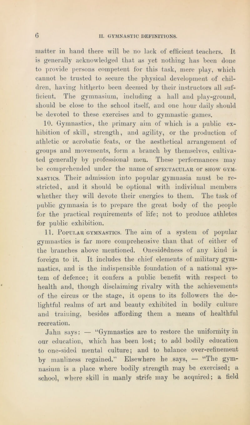 matter in hand there will he no lack of efficient teachers. It is generally acknowledged that as yet nothing has been done to provide persons competent for this task, mere play, which cannot be trusted to secure the physical development of chil- dren, having hitherto been deemed by their instructors all suf- ficient. The gymnasium, including a hall and play-ground, should be close to the school itself, and one hour daily should be devoted to these exercises and to gymnastic games. 10. Gymnastics, the primary aim of which is a public ex- hibition of skill, strength, and agility, or the production of athletic or acrobatic feats, or the aesthetical arrangement of groups and movements, form a branch by themselves, cultiva- ted generally by professional men. These performances may be comprehended under the name of spectacular or show gym- nastics. Their admission into popular gymnasia must be re- stricted, and it should be optional with individual members whether they will devote their energies to them. The task of public gymnasia is to prepare the great body of the people for the practical requirements of life; not to produce athletes for public exhibition. 11. Popular gymnastics. The aim of a system of popular gymnastics is far more comprehensive than that of either of the branches above mentioned. Onesidedness of any kind is foreign to it. It includes the chief elements of military gym- nastics, and is the indispensible foundation of a national sys- tem of defence; it confers a public benefit with respect to health and, though disclaiming rivalry with the achievements of the circus or the stage, it opens to its followers the de- lightful realms of art and beauty exhibited in bodily culture and training, besides affording them a means of healthful recreation. Jahn says: — “Gymnastics are to restore the uniformity in our education, which has been lost; to add bodily education to one-sided mental culture; and to balance over-refinement by manliness regained.” Elsewhere he says, — “The gym- nasium is a place where bodily strength may be exercised; a school, where skill ill manly strife may be acquired; a field