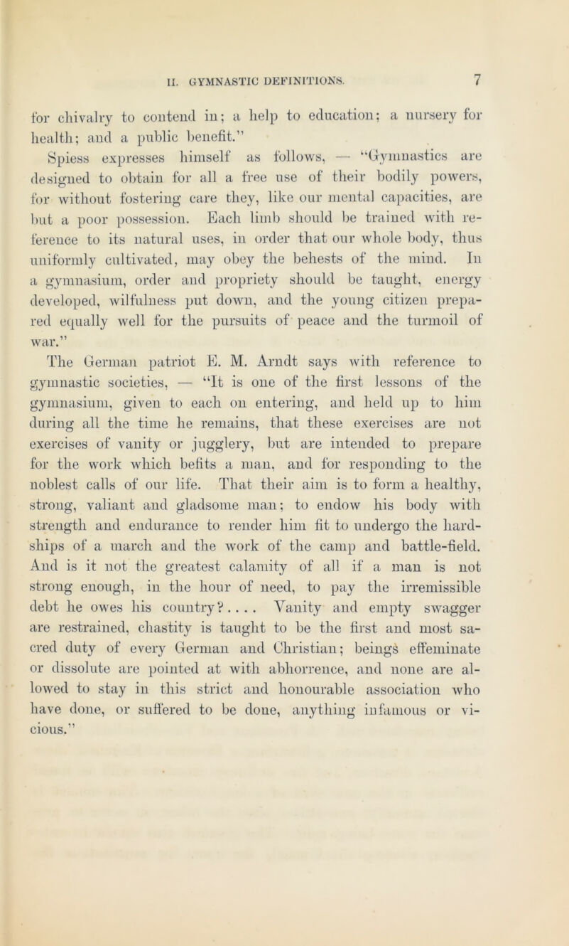 for chivalry to contend in; a help to education; a nursery for health; and a public benefit.” Spiess expresses himself as follows, — “Gymnastics are designed to obtain for all a free use of their bodily powers, for without fostering care they, like our mental capacities, are but a poor possession. Each limb should be trained with re- ference to its natural uses, in order that our whole body, thus uniformly cultivated, may obey the behests of the mind. In a gymnasium, order and propriety should be taught, energy developed, wilfulness put doAvn, and the young citizen prepa- red equally well for the pursuits of peace and the turmoil of war.” The German patriot E. M. Arndt says with reference to gymnastic societies, — “It is one of the first lessons of the gymnasium, given to each on entering, and held up to him during all the time he remains, that these exercises are not exercises of vanity or jugglery, but are intended to prepare for the work which befits a man, and for responding to the noblest calls of our life. That their aim is to form a healthy, strong, valiant and gladsome man; to endow his body with strength and endurance to render him fit to undergo the hard- ships of a march and the work of the camp and battle-field. And is it not the greatest calamity of all if a man is not strong enough, in the hour of need, to pay the irremissible debt he owes his country?.... Vanity and empty swagger are restrained, chastity is taught to be the first and most sa- cred duty of every German and Christian; being& effeminate or dissolute are pointed at with abhorrence, and none are al- lowed to stay in this strict and honourable association who have done, or suffered to be done, anything infamous or vi- cious.”