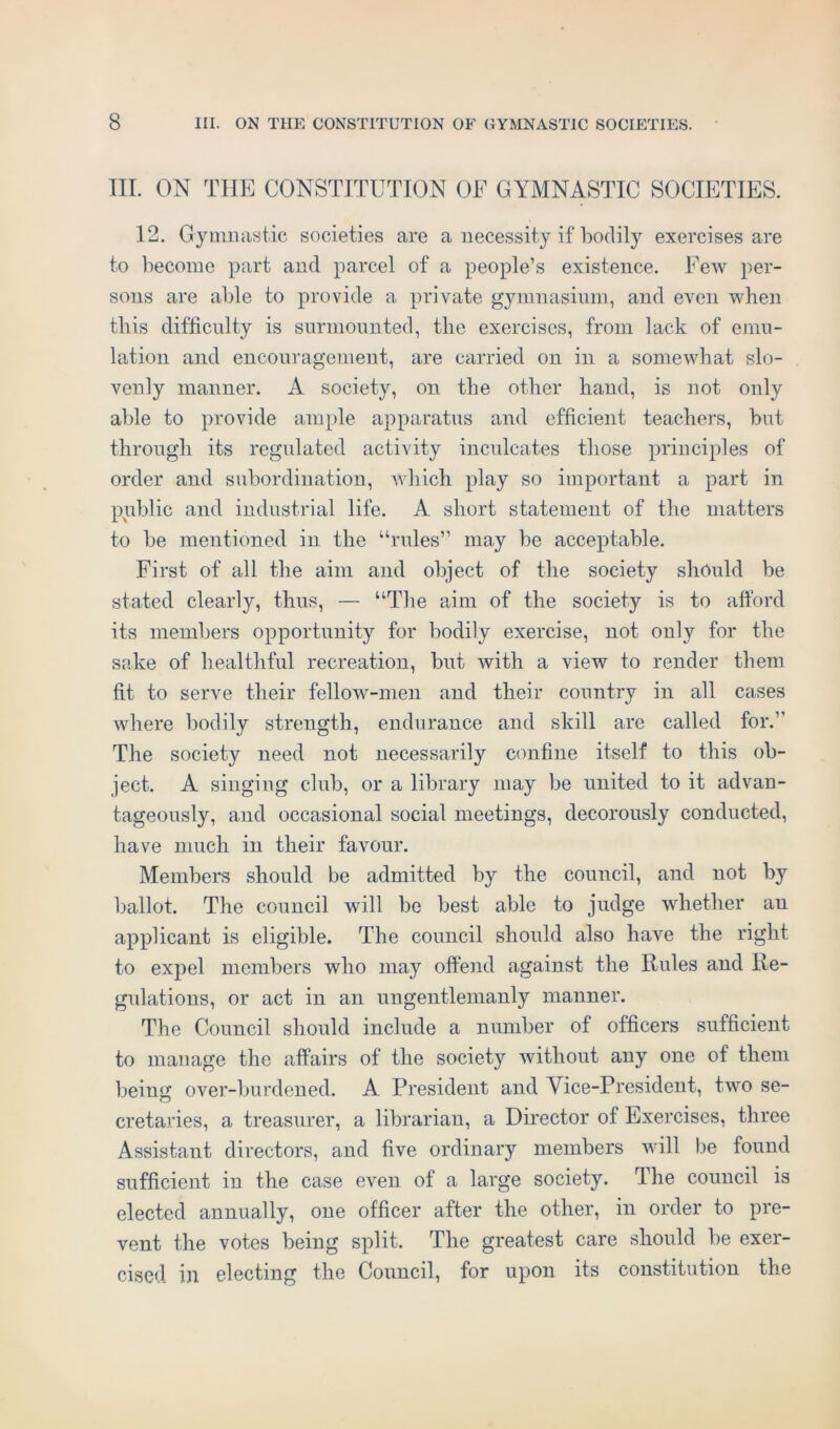 III. ON THE CONSTITUTION OF GYMNASTIC SOCIETIES. 12. Gymnastic societies are a necessity if bodily exercises are to become part and parcel of a people’s existence. Few per- sons are able to provide a private gymnasium, and even when this difficulty is surmounted, the exercises, from lack of emu- lation and encouragement, are carried on in a somewhat slo- venly manner. A society, on the other hand, is not only able to provide ample apparatus and efficient teachers, but through its regulated activity inculcates those principles of order and subordination, which play so important a part in public and industrial life. A short statement of the matters to be mentioned in the “rules” may be acceptable. First of all the aim and object of the society should be stated clearly, thus, — “The aim of the society is to afford its members opportunity for bodily exercise, not only for the sake of healthful recreation, but with a view to render them fit to serve their fellow-men and their country in all cases where bodily strength, endurance and skill are called for.” The society need not necessarily confine itself to this ob- ject. A singing club, or a library may be united to it advan- tageously, and occasional social meetings, decorously conducted, have much in their favour. Members should be admitted by the council, and not by ballot. The council will be best able to judge whether an applicant is eligible. The council should also have the right to expel members who may offend against the Rules and Re- gulations, or act in an ungentlemanly manner. The Council should include a number of officers sufficient to manage the affairs of the society without any one of them being over-burdened. A. President and Vice-President, two se- cretaries, a treasurer, a librarian, a Director of Exercises, three Assistant directors, and five ordinary members will be found sufficient in the case even of a large society. The council is elected annually, one officer after the other, in order to pre- vent the votes being split. The greatest care should be exer- cised in electing the Council, for upon its constitution the