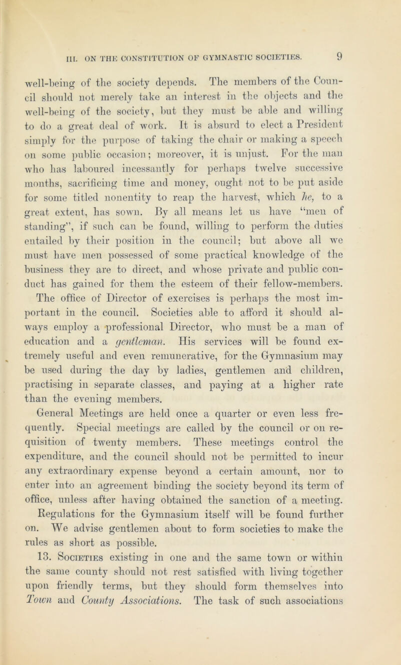 well-being of the society depends. The members of the Coun- cil should not merely take an interest in the objects and the well-being of the society, but they must be able and willing to do a great deal of work. It is absurd to elect a President simply for the purpose of taking the chair or making a speech on some public occasion; moreover, it is unjust. For the man who has laboured incessantly for perhaps twelve successive months, sacrificing time and money, ought not to be put aside for some titled nonentity to reap the harvest, which he, to a great exteut, has sown. By all means let us have “men of standing”, if such can be found, willing to perform the duties entailed by their position in the council; but above all we must have men possessed of some practical knowledge of the business they are to direct, and whose private and public con- duct has gained for them the esteem of their fellow-members. The office of Director of exercises is perhaps the most im- portant in the council. Societies able to afford it should al- ways employ a professional Director, who must be a man of education and a gentleman. His services will be found ex- tremely useful and even remunerative, for the Gymnasium may be used during the day by ladies, gentlemen and children, practising in separate classes, and paying at a higher rate than the evening members. General Meetings are held once a quarter or even less fre- quently. Special meetings are called by the council or on re- quisition of twenty members. These meetings control the expenditure, and the council should not be permitted to incur any extraordinary expense beyond a certain amount, nor to enter into an agreement binding the society beyond its term of office, unless after having obtained the sanction of a meeting. Regulations for the Gymnasium itself will be found further on. We advise gentlemen about to form societies to make the rules as short as possible. 13. Societies existing in one and the same town or within the same county should not rest satisfied with living together upon friendly terms, but they should form themselves into Town and County Associations. The task of such associations