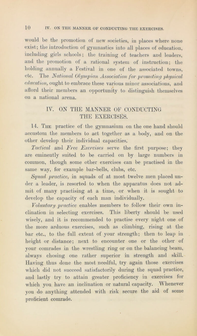 would be the promotion ot new societies, in places where none exist; the introduction ol gymnastics into all places of education, including girls schools; the training of teachers aud leaders, and the promotion of a rational system of instruction; the holding annually a Festival in one of the associated towns, etc. The National Olympian Association for promoting physical education, ought to embrace these various minor associations, and aflord their members an opportunity to distinguish themselves on a national arena. IY. ON THE MANNER OF CONDUCTING THE EXERCISES. 14. The practice of the gymnasium on the one hand should accustom the members to act together as a body, and on the other develop their individual capacities. Tactical and Free Exercises serve the first purpose; they are eminently suited to be carried on by large numbers in common, though some other exercises can be practised in the same way, for example bar-bells, clubs, etc. Squad practice, in squads of at most twelve men placed un- der a leader, is resorted to when the apparatus does not ad- mit of many practising at a time, or when it is sought to develop the capacity of each man individually. Voluntary practice enables members to follow their own in- clination in selecting exercises. This liberty should be used wisely, and it is recommended to practise every night one of the more arduous exercises, such as climbing, rising at the bar etc., to the full extent of your strength; then to leap in height or distance; next to encounter one or the other of your comrades in the wrestling ring or on the balancing beam, always chosing one rather superior in strength and skill. Having thus done the most needful, try again those exercises which did not succeed satisfactorily during the squad practice, and lastly try to attain greater proficiency in exercises for which you have an inclination or natural capacity. Whenever you do anything attended with risk secure the aid ot some proficient comrade.