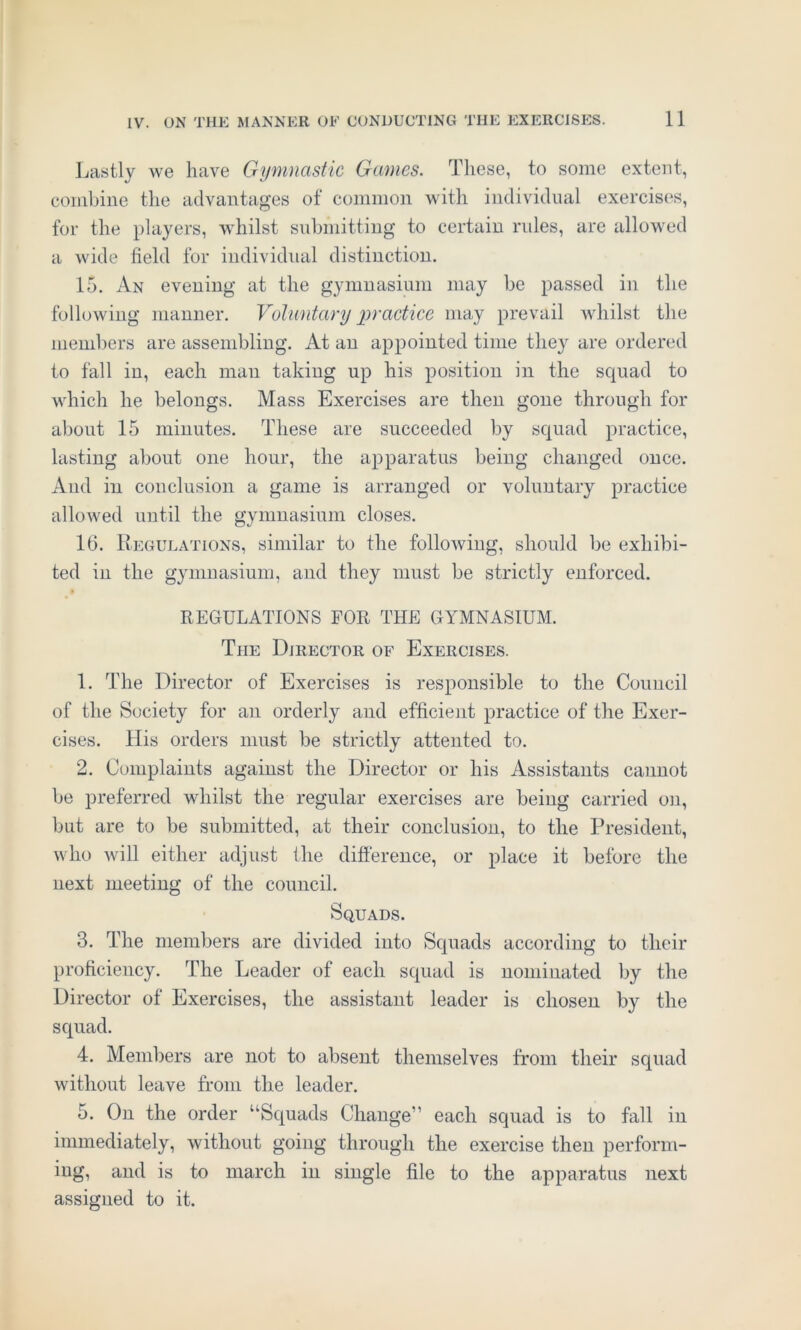 Lastly we have Gymnastic Games. These, to some extent, combine the advantages of common with individual exercises, for the players, whilst submitting to certain rules, are allowed a wide field for individual distinction. 15. An evening at the gymnasium may be passed in the following manner. Voluntary practice may prevail whilst the members are assembling. At an appointed time they are ordered to fall in, each man taking up his position in the squad to which he belongs. Mass Exercises are then gone through for about 15 minutes. These are succeeded by squad practice, lasting about one hour, the apparatus being changed once. And in conclusion a game is arranged or voluntary practice allowed until the gymnasium closes. 16. Regulations, similar to the folloAving, should be exhibi- ted in the gymnasium, and they must be strictly enforced. REGULATIONS FOR THE GYMNASIUM. The Director of Exercises. 1. The Director of Exercises is responsible to the Council of the Society for an orderly and efficient practice of the Exer- cises. His orders must be strictly attented to. 2. Complaints against the Director or his Assistants cannot be preferred whilst the regular exercises are being carried on, but are to be submitted, at their conclusion, to the President, who will either adjust the difference, or place it before the next meeting of the council. Squads. 3. The members are divided into Squads according to their proficiency. The Leader of each squad is nominated by the Director of Exercises, the assistant leader is chosen by the squad. 4. Members are not to absent themselves from their squad without leave from the leader. 5. On the order “Squads Change” each squad is to fall in immediately, without going through the exercise then perform- ing, and is to march in single file to the apparatus next assigned to it.