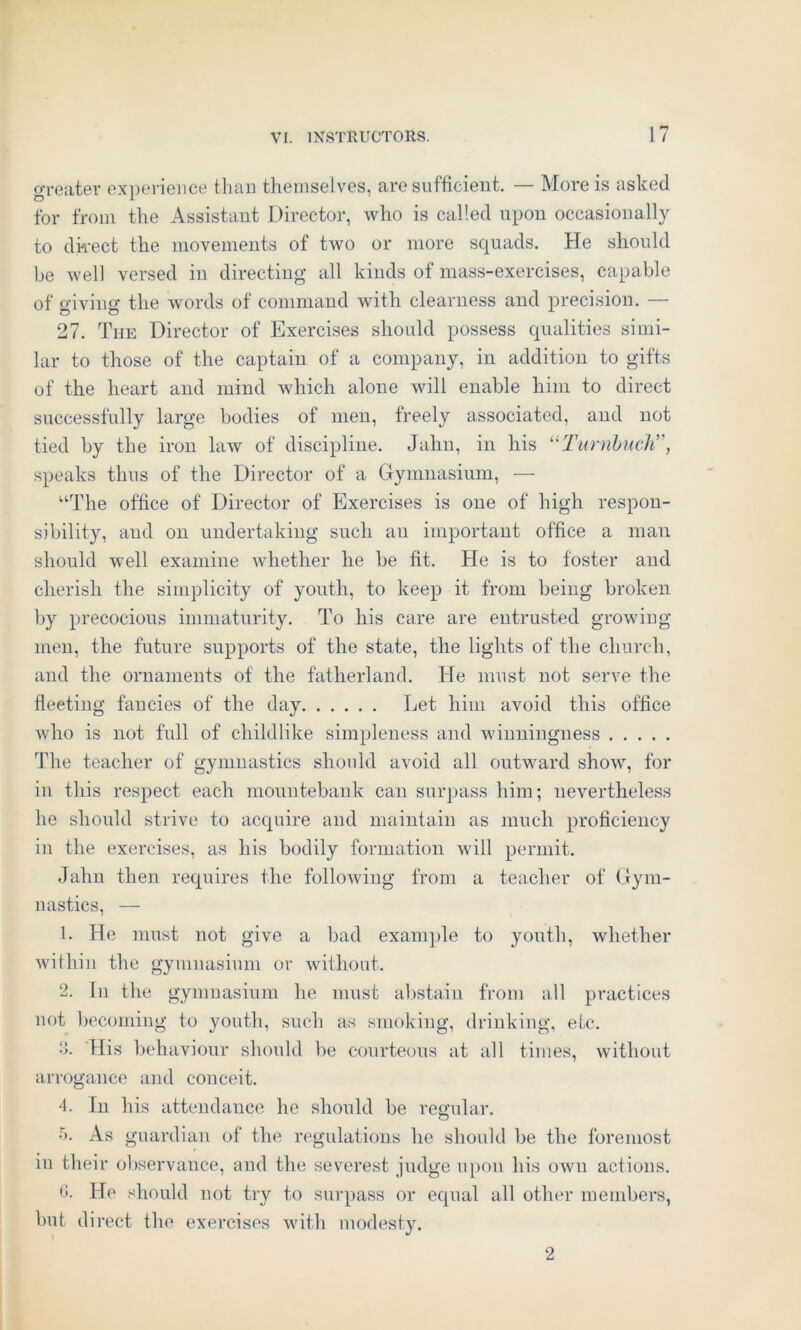 greater experience than themselves, are sufficient. — More is asked for from the Assistant Director, who is called upon occasionally to direct the movements of two or more squads. He should be well versed in directing all kinds of mass-exercises, capable of giving the words of command with clearness and precision. — 27. The Director of Exercises should possess qualities simi- lar to those of the captain of a company, in addition to gifts of the heart and mind which alone will enable him to direct successfully large bodies of men, freely associated, and not tied by the iron law of discipline. Jahn, in his “TurnbucbT, speaks thus of the Director of a Gymnasium, — “The office of Director of Exercises is one of high respon- sibility, aud on undertaking such an important office a man should well examine whether he be fit. He is to foster and cherish the simplicity of youth, to keep it from being broken by precocious immaturity. To his care are entrusted growing men, the future supports of the state, the lights of the church, and the ornaments of the fatherland. He must not serve the fleeting fancies of the day Let him avoid this office who is not full of childlike simpleness and winningness The teacher of gymnastics should avoid all outward show, for in this respect each mountebank can surpass him; nevertheless he should strive to acquire and maintain as much proficiency in the exercises, as his bodily formation will permit. Jahn then requires the following from a teacher of Gym- nastics, — 1. He must not give a bad example to youth, whether within the gymnasium or without. 2. In the gymnasium he must abstain from all practices not becoming to youth, such as smoking, drinking, etc. 2. His behaviour should be courteous at all times, without arrogance and conceit. 4. In his attendance he should be regular. 5. As guardian of the regulations he should be the foremost in their observance, and the severest judge upon his own actions. G. He should not try to surpass or equal all other members, but direct the exercises with modesty. 2