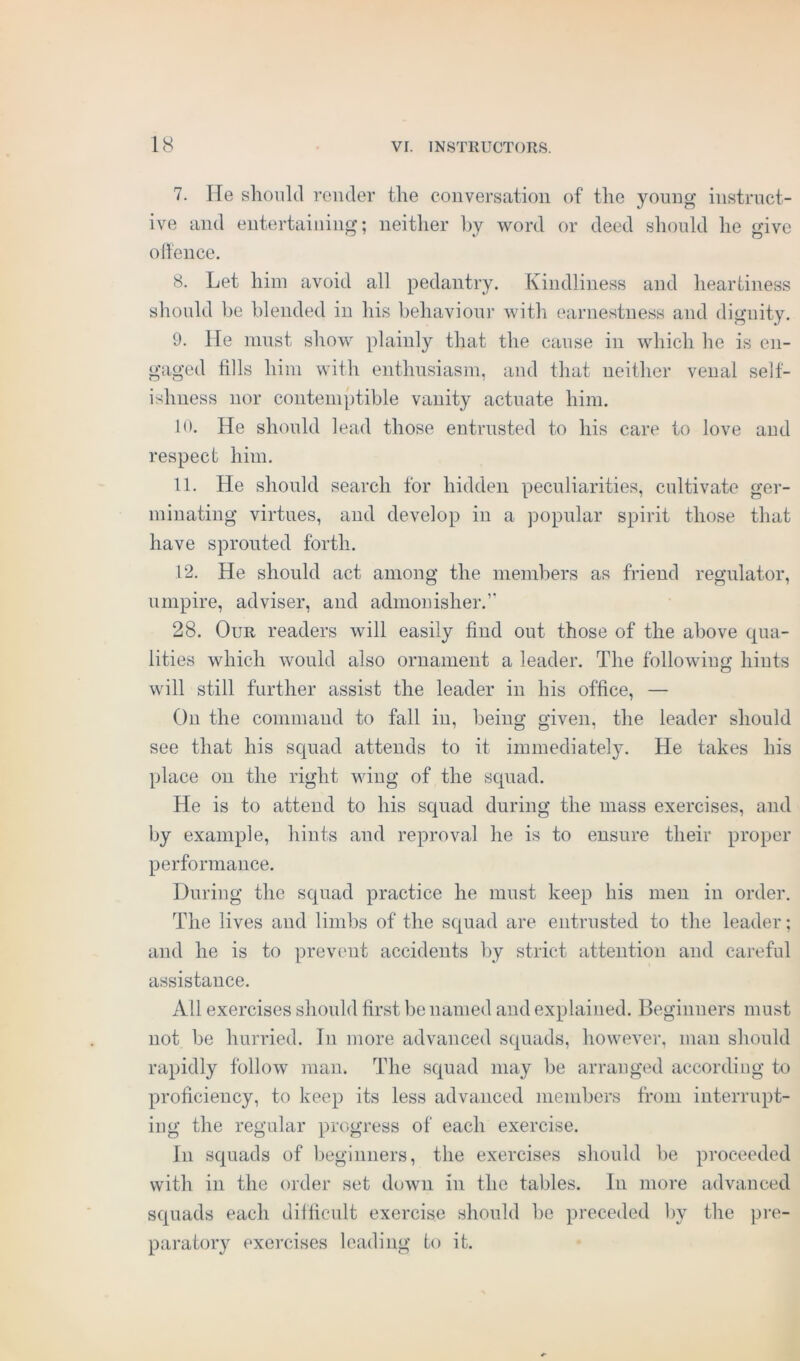 7. He should render the conversation of the young instruct- ive and entertaining; neither by word or deed should he give offence. 8. Let him avoid all pedantry. Kindliness and heartiness should be blended in his behaviour with earnestness and dignity. 9. He must show plainly that the cause in which he is en- gaged fills him with enthusiasm, and that neither venal self- ishness nor contemptible vanity actuate him. 10. He should lead those entrusted to his care to love and respect him. 11. He should search for hidden peculiarities, cultivate ger- minating virtues, and develop in a popular spirit those that have sprouted forth. 12. He should act among the members as friend regulator, umpire, adviser, and admonisher.” 28. Our readers will easily find out those of the above qua- lities which would also ornament a leader. The following hints will still further assist the leader in his office, — On the command to fall in, being given, the leader should see that his squad attends to it immediately. He takes his place on the right wing of the squad. He is to attend to his squad during the mass exercises, and by example, hints and reproval he is to ensure their proper performance. During the squad practice he must keep his men in order. The lives and limbs of the squad are entrusted to the leader; and he is to prevent accidents by strict attention and careful assistance. All exercises should first be named and explained. Beginners must not be hurried. In more advanced squads, however, man should rapidly follow man. The squad may be arranged according to proficiency, to keep its less advanced members from interrupt- ing the regular progress of each exercise. In squads of beginners, the exercises should be proceeded with in the order set down in the tables. In more advanced squads each difficult exercise should be preceded by the pre- paratory exercises leading to it.