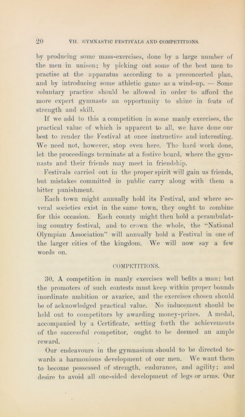 by producing some mass-exercises, done by a large number of the men in unison; by picking out some of the best men to practise at the apparatus according to a preconcerted plan, and by introducing some athletic game as a wind-up. — Some voluntary practice should be allowed in order to afford the more expert gymnasts an opportunity to shine in feats of strength and skill. If we add to this a competition in some manly exercises, the practical value of which is apparent to all, we have done our best to render the Festival at once instructive and interesting. We need not, however, stop even here. The hard work done, let the proceedings terminate at a festive board, where the gym- nasts and their friends may meet in friendship. Festivals carried out in the proper spirit will gain us friends, but mistakes committed in public carry along with them a bitter punishment. Each town might annually hold its Festival, and where se- veral societies exist in the same town, they ought to combine for this occasion. Each county might then hold a perambulat- ing country festival, and to crown the whole, the “National Olympian Association” will annually hold a Festival in one of the larger cities of the kingdom. We will now say a few words on. COMPETITIONS. 30. A competition in manly exercises well befits a man; but the promoters of such contests must keep within proper bounds inordinate ambition or avarice, and the exercises chosen should be of acknowledged practical value. No inducement should be held out to competitors by awarding money-prizes. A medal, accompanied by a Certificate, setting forth the achievements of the successful competitor, ought to lie deemed an ample reward. Our endeavours in the gymnasium should to be directed to- wards a harmonious development of our men. We want them to become possessed of strength, endurance, and agility; and desire to avoid all one-sided development of legs or arms. Our